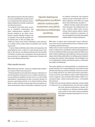 50 TALOUS & YHTEISKUNTA 1· 2007
Nyt vaikuttaa kuitenkin siltä,että mediassa
ja monien poliitikkojenkin puheenvuorois-
sa ei muisteta tätä asiaa ollenkaan.Keskus-
tellaanedelleenkinvainyhdenvaalikauden
veronkevennysvarasta.
”Se huolettaa. Siinä ehkä silmiä sumen-
taa se vaarallinen vauhtisokeus, että
tähän hallituskauteen lähdettiin suh-
danteen pohjalta ja nyt ollaan nousu-
kauden huipulla. Nähdään helposti taas
se projektio, että huipulla pysytään täs-
tä eteenkin päin. Ei sille voi mitään, että
1980-luvun loppu tulee mieleen. Mielialojen osalta tilantees-
sa on paljon samaa, vaikka tietysti reunaehdot ovat monella
tapaa toiset.
Ei tässä mitään profetioita pidä esittää, että lopputulos olisi
samankaltainen kuin se silloin oli, mutta tiettyjä vaaran merk-
kejä on. Me olemme nyt sellaisessa tilanteessa, ettei taloudelli-
nen kehitys voi jatkua näin voimakkaana.Seuraa joko paha yli-
kuumeneminen tai vääjäämätön hidastuminen. Parempi olisi,
että se olisi hillittyä,pehmeä lasku.”
Pitkän aikavälin skenaario
Miltä pidemmän aikavälin tulevaisuus näyttää teidän laskelmi-
enne valossa? Mikä on perusskenaario?
”Kestävyyslaskelman perusskenaario perustuu oikeastaan tä-
hän demograﬁseen skenaarioon.Se on virallinen väestöennus-
te, josta johdetaan työikäinen väestö. Arvio on se, että meidän
rakenteellinen työttömyytemme jäisi 6 prosentin pintaan. Se
perustuu asiantuntija-arvioihin. Se on tietysti kriittinen oletus.
Sitten on oletus,että työn tuottavuuden kasvussa tapahtuu hi-
dasta vaimenemista,mikä on kohtuullisen realistinen arvio.Nä-
mä yhdessä merkitsevät, että työpanos
supistuu ja työn tuottavuuden kasvu hi-
dastuu pikkuisen, joten BKT:n per capita
kasvu tulee hidastumaan (taulukko 1).
Julkisten menojen osalta näissä laskel-
missa katsotaan vain ikäsidonnaisia me-
noja – koulutus-, eläke-, hoito- ja hoiva-
menoja. Niissä otetaan julkisen sektorin
velvoitteet annettuina ja katsotaan sit-
ten peruslaskelmassa,kuinka demograﬁa
määrää näiden menojen kehityksen.”
Mitä sitten on takana tässä tuottavuuden nousun hidastumi-
sessa? Siinä varmaan palveluvaltaistuminen ja heikompi tuotta-
vuuskehitys palvelutuotannossa…
”Kyllä,mutta on myös muistettava,että tuottavuusoletuksen va-
riointi ei vaikuta kovin voimakkaasti näihin kestävyyslaskelmiin.
Useimmat odottaisivat ehkä suurempaa vaikutusta.Siellä on kui-
tenkin erilaista indeksointia näissä julkisissa menoissa,ja ehkä se
näkyy molemmilla puolilla.Kyllä se on työllisyysasteen kaltainen
muuttuja, joka vaikuttaa sekä osoittajaan että nimittäjään (me-
no- ja tulopuoleen) toisiaan vahvistavasti ja joka on vaikutuksil-
taan paljon voimakkaampi.”
Toisin päin ajatellen: jos tuottavuuskehitys on voimakasta yksi-
tyisellä sektorilla,niin se vetää palkkoja ylös sekä siellä että myös
julkisella sektorilla,ja jos julkisten palvelujen tuotannossa tuotta-
vuus ei kehity yhtä hyvin, niin niiden kustannukset vievät kakus-
ta yhä suuremman osan. Niinpä se ratkaisu näihin ikääntymisen
tuomiin ongelmiin, mitä esimerkiksi Matti Pohjola (2004) on ko-
vasti ajanut takaa – yleinen tuottavuuden nousu – ei menisikään
ihan toivotusti.
”Ei,kyllä siinä nimenomaan julkisten palvelujen tuottavuudella
on vaikutusta. Se on mielenkiintoinen asia, että sitä ei todella
olla tehty yleisessä keskustelussa selväksi. Tot-
ta kai tuottavuus on elintason kannalta kaiken
a aja o, sehän on ihan selvä, mutta jos ajatellaan
ihan julkisen talouden kestävyyttä,niin se on to-
della näin.”
Väestön ikääntyessä
työllisyysasteen ja julkisen
sektorin tuottavuuden
nostaminen ovat yleistä
talouskasvua tärkeämpiä
tavoitteita.
1900−2005 2006−2020 2021−2030 2031−2040 2041−2050
Työlliset 0,51
0,0 -0,4 -0,2 -0,3
Tuottavuus 2,7 2,1 1,9 1,7 1,7
BKT 3,2 2,1 1,5 1,5 1,4
Taulukko 1.Kansantuotteen keskimääräinen kasvuvauhti vuodessa,%.
Lähde:EU:n talouspoliittinen komitea.
 