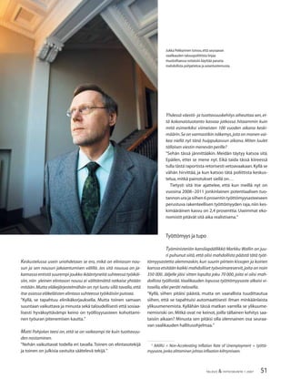 51TALOUS & YHTEISKUNTA 1·2007
Keskustelussa usein unohdetaan se ero, mikä on elintason nou-
sun ja sen nousun jakaantumisen välillä. Jos sitä nousua on ja-
kamassa entistä suurempi joukko ikääntyneitä suhteessa työikäi-
siin, niin yleinen elintason nousu ei välttämättä ratkaise yhtään
mitään.Mutta eläkejärjestelmähän on nyt luotu sillä tavalla,että
itse asiassa eläkeläisten elintaso suhteessa työikäisiin putoaa.
”Kyllä, se tapahtuu elinikäkorjauksella. Mutta toinen samaan
suuntaan vaikuttava ja minusta sekä taloudellisesti että sosiaa-
lisesti hyväksyttävämpi keino on työllisyysasteen kohottami-
nen työuran pitenemisen kautta.”
Matti Pohjolan teesi on, että se on vaikeampi tie kuin tuottavuu-
den nostaminen.
”Nehän vaikuttavat todella eri tavalla. Toinen on elintasotekijä
ja toinen on julkisia vastuita säätelevä tekijä.”
Yhdessä väestö- ja tuottavuuskehitys aiheuttaa sen,et-
tä kokonaistuotanto kasvaa jatkossa hitaammin kuin
mitä esimerkiksi viimeisten 100 vuoden aikana keski-
määrin.Se on varmastikin näkemys,jota on monen vai-
kea niellä nyt tänä huippukasvun aikana. Miten luulet
tällaisen viestin menevän perille?
”Sehän tässä jännittääkin. Meidän täytyy katsoa sitä.
Epäilen, ettei se mene nyt. Eikä taida tässä kiireessä
tulla tästä raportista retorisesti vetoavaakaan.Kyllä se
vähän hirvittää, ja kun katsoo tätä poliittista keskus-
telua,mitkä painotukset siellä on…
Tietysti sitä itse ajattelee, että kun meillä nyt on
vuosina 2008−2011 jonkinlainen potentiaalisen tuo-
tannonurajasiihen6prosentintyöttömyysasteeseen
perustuva rakenteellisen työttömyyden raja,niin kes-
kimääräinen kasvu on 2,4 prosenttia. Useimmat eko-
nomistit pitävät sitä aika realistisena.”
Työttömyys ja tupo
Työministeriön kansliapäällikkö Markku Wallin on juu-
ri puhunut siitä, että olisi mahdollista päästä tätä työt-
tömyysastetta alemmaskin, kun suurin piirtein kissojen ja koirien
kanssa etsitään kaikki mahdolliset työvoimareservit,joita on noin
350 000. Jäljelle jäisi sitten lopulta joku 70 000, joita ei olisi mah-
dollista työllistää.Vaalikauden lopussa työttömyysaste alkaisi vi-
tosella,ellei peräti nelosella.
”Kyllä, siihen pitäisi päästä, mutta on vaarallista tuudittautua
siihen, että se tapahtuisi automaattisesti ilman minkäänlaista
ylikuumenemista. Kyllähän tässä matkan varrella se ylikuume-
nemisriski on. Mitkä ovat ne keinot, joilla tällainen kehitys saa-
taisiin aikaan? Minusta sen pitäisi olla olennainen osa seuraa-
van vaalikauden hallitusohjelmaa.”
2
NAIRU = Non-Accelerating Inﬂation Rate of Unemployment = työttö-
myysaste,jonka alittaminen johtaa inﬂaation kiihtymiseen.
Jukka Pekkarinen toivoo,että seuraavan
vaalikauden talouspoliittista linjaa
muotoiltaessa voitaisiin käyttää parasta
mahdollista pohjatietoa ja asiantuntemusta.
 
