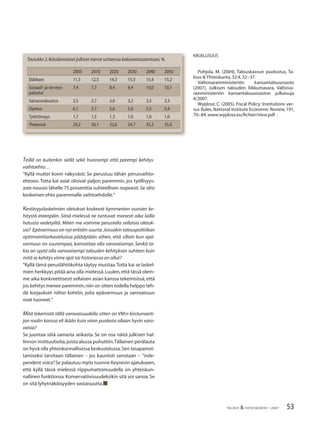 53TALOUS & YHTEISKUNTA 1·2007
Teillä on kuitenkin siellä sekä huonompi että parempi kehitys-
vaihtoehto…
”Kyllä muttei kovin näkyvästi. Se perustuu tähän perusvaihto-
ehtoon. Totta kai asiat olisivat paljon paremmin, jos työllisyys-
aste nousisi lähelle 75 prosenttia suhteellisen nopeasti.Se olisi
keskeinen ehto paremmalle vaihtoehdolle.”
Kestävyyslaskelmien oletukset koskevat kymmenien vuosien ke-
hitystä eteenpäin. Siinä mielessä ne tuntuvat monesti aika lailla
hatusta vedetyiltä. Miten me voimme perustella sellaisia oletuk-
sia? Epävarmuus on nyt erittäin suurta.Joissakin talouspolitiikan
optimointitarkasteluissa päädytään siihen, että silloin kun epä-
varmuus on suurempaa, kannattaa olla varovaisempi. Senkö ta-
kia on syytä olla varovaisempi talouden kehityksen suhteen kuin
mitä se kehitys viime ajat tai historiassa on ollut?
”Kyllä tämä peruslähtökohta täytyy muistaa.Totta kai se laskel-
mien herkkyys pitää aina olla mielessä.Luulen,että tässä olem-
me aika konkreettisesti sellaisen asian kanssa tekemisissä, että
jos kehitys menee paremmin,niin on sitten todella helppo teh-
dä korjaukset niihin kohtiin, joita epävarmuus ja varovaisuus
ovat tuoneet.”
Mitä tekemistä tällä varovaisuudella sitten on VM:n kirstunvarti-
jan roolin kanssa eli ikään kuin viran puolesta ollaan hyvin varo-
vaisia?
Se juontaa siitä samasta seikasta. Se on osa näitä julkisen hal-
linnon instituutioita,joista alussa puhuttiin.Tällainen perälauta
on hyvä olla yhteiskunnallisessa keskustelussa.Sen tasapainot-
tamiseksi tarvitaan tällainen – jos kauniisti sanotaan – ”inde-
pendent voice”.Se palautuu myös tuonne Keynesin ajatukseen,
että kyllä tässä mielessä riippumattomuudella on yhteiskun-
nallinen funktionsa.Konservatiivisuudeksikin sitä voi sanoa.Se
on sitä lyhytnäköisyyden vastaisuutta.■
2005 2010 2020 2030 2040 2050
Eläkkeet 11,5 12,5 14,3 15,5 15,4 15,2
Sosiaali- ja terveys-
palvelut
7,4 7,7 8,4 9,4 10,0 10,1
Sairausvakuutus 2,5 2,7 3,0 3,2 3,3 3,3
Opetus 6,1 5,7 5,6 5,6 5,5 5,4
Työttömyys 1,7 1,5 1,3 1,0 1,0 1,0
Yhteensä 29,2 30,1 32,6 34,7 35,2 35,0
Taulukko 2.Ikäsidonnaiset julkiset menot suhteessa kokonaistuotantoon,%.
KIRJALLISUUS
Pohjola, M. (2004), Talouskasvun puolustus, Ta-
lous & Yhteiskunta,32:4,32−37.
Valtiovarainministeriön kansantalousosasto
(2007), Julkisen talouden liikkumavara, Valtiova-
rainministeriön kansantalousosaston julkaisuja
4/2007.
Wyplosz, C. (2005), Fiscal Policy: Institutions ver-
sus Rules, National Institute Economic Review, 191,
70−84.www.wyplosz.eu/ﬁchier/niesr.pdf .
 