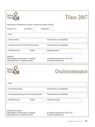 55TALOUS & YHTEISKUNTA 1·2007
Talous
&Yhteiskunta
Tilaan Talous & Yhteiskunta -lehden vuosikerran hintaan 22,00 €
Tilaukseni on vuositilaus kestotilaus
Nimi
Toimitusosoite Postinumero ja -toimipaikka
Laskutusosoite,jos eri kuin toimitusosoite Postinumero ja -toimipaikka
Puhelinnumero Telefax Sähköpostiosoite
Talous
&Yhteiskunta
Uusi laskutusosoite,jos eri kuin toimitusosoite Postinumero ja -toimipaikka
Nimi
Uusi toimitusosoite Postinumero ja -toimipaikka
Puhelinnumero Telefax Sähköpostiosoite
Tilaus 2007
Osoitteenmuutos
Tilaukset:
Palkansaajien tutkimuslaitos / Tilaukset tai faxilla numeroon 09−2535 7332
Pitkänsillanranta 3 A,00530 Helsinki Irmeli.Honka@labour.ﬁ
Osoitteenmuutokset:
Palkansaajien tutkimuslaitos / Tilaukset tai faxilla numeroon 09−2535 7332
Pitkänsillanranta 3 A,00530 Helsinki Irmeli.Honka@labour.ﬁ
 