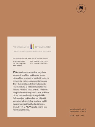 Pitkänsillanranta 3A, 6.krs 00530 Helsinki Finland
p. 09-2535 7330 (Tel. +358-9-2535 7330)
fax 09-2535 7332 (Fax +358-9-2535 7332)
www.labour.fi
Palkansaajien tutkimuslaitos harjoittaa
kansantaloudellista tutkimusta, seuraa
taloudellista kehitystä ja laatii sitä koskevia
ennusteita. Laitos on perustettu vuonna
1971 Työväen taloudellisen tutkimuslai-
toksen nimellä ja on toiminut nykyisellä
nimellä vuodesta 1993 lähtien. Tutkimuk-
sen pääalueita ovat työmarkkinat, julkinen
talous, makrotalous ja talouspolitiikka.
Palkansaajien tutkimuslaitosta ylläpitää
kannatusyhdistys, johon kuuluvat kaikki
Suomen ammatilliset keskusjärjestöt,
SAK, STTK ja AKAVA sekä suurin osa
näiden jäsenliitoista. Vuosikerta22,00 €
Irtonumero 7,00 €
ISSN 1236-7206
 