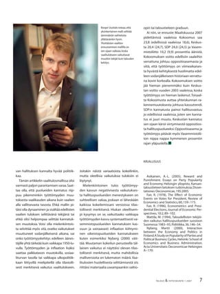 7TALOUS & YHTEISKUNTA 1·2007
van hallituksen kannalta hyvää politiik-
kaa.
Tämän artikkelin vaalitulosmallissa olisi
varmasti paljon parantamisen varaa.Saat-
taa olla, että puolueiden kannatus riip-
puu pikemminkin työttömyyden muu-
toksesta vaalikauden aikana kuin vaalien
alla vallitsevasta tasosta. Ehkä mallin pi-
täisi olla dynaaminen ja sisältää edellisten
vaalien tuloksen selittävänä tekijänä tai
ehkä olisi helpompaa selittää kannatuk-
sen muutoksia. Voisi olla mielenkiintois-
ta selvittää myös sitä, ovatko vaikutukset
muuttuneet sodanjälkeisenä aikana, vai
onko työttömyyskehitys edelleen äänes-
täjille yhtä tärkeää kuin vaikkapa 1950-lu-
vulla. Työttömyyden ja inﬂaation lisäksi
saattaa palkkatason muutoksilla, sosiaa-
liturvan tasolla tai vaikkapa ulkopolitiik-
kaan liittyvillä mielipiteillä olla tilastolli-
sesti merkitsevä vaikutus vaalitulokseen.
Joitakin näistä variaatioista kokeilinkin,
mutta oleellisia vaikutuksia tuloksiin ei
löytynyt.
Mielenkiintoinen tulos työttömyy-
den kasvun negatiivisesta vaikutukses-
ta hallituspuolueiden menestykseen on
suhteellisen vakaa, joskaan ei läheskään
kaikissa kokeilemissani versioissa tilas-
tollisesti merkitsevä. Hiukan oleellisem-
pi kysymys on se, vaikuttaako vaikkapa
työttömyyden kasvu systemaattisesti va-
semmistopuolueiden kannatuksen kas-
vuun ja vastaavasti inﬂaation kiihtymi-
nen oikeistopuolueiden kannatukseen
kuten esimerkiksi Nyberg (2000) väit-
tää. Muutaman kokeilun perusteella täl-
lainen vaikutus ei näyttäisi olevan tilas-
tollisesti merkitsevä, mutta mahdollisia
malliversioita on lukematon määrä. Vaa-
litulosten huolellisesta selittämisestä siis
riittäisi materiaalia useampaankin valtio-
opin tai taloustieteen graduun.
Ai niin, se ennuste: Maaliskuussa 2007
pidettävissä vaaleissa Kokoomus saa
23,8 (edellisissä vaaleissa 18,6), Keskus-
ta 20,4 (24,7), SDP 24,0 (24,5) ja Vasem-
mistoliitto 10,2 (9,9) prosenttia äänistä.
Kokoomuksen voitto edellisiin vaaleihin
verrattuna johtuu oppositioasemasta ja
siitä, että työttömyys on viimeaikaises-
ta hyvästä kehityksestä huolimatta edel-
leen sodanjälkeiseen historiaan verrattu-
na kovin korkealla. Kokoomuksen voitto
jää hieman pienemmäksi kuin Keskus-
tan voitto vuoden 2003 vaaleissa, koska
työttömyys on hieman laskenut.Toisaal-
ta Kokoomusta auttaa yhteiskunnan ra-
kennemuutoksesta johtuva kasvutrendi.
SDP:n kannatusta painoi hallitusvastuu
jo edellisissä vaaleissa, joten sen kanna-
tus ei juuri muutu. Keskustan kannatus
sen sijaan kärsii siirtymisestä oppositios-
ta hallituspuolueeksi.Oppositioasema ja
työttömyys pitävät myös Vasemmistolii-
ton nippa nappa kymmenen prosentin
rajan yläpuolella.■
KIRJALLISUUS
Asikainen, A.-L. (2005), Reward and
Punishment. Essays on Party Popularity
and Economy, Helsingin yliopisto, Kansan-
taloustieteen laitoksen tutkimuksia,Disser-
tationes Oeconomicae,195:2005.
Fair, R. (1978), The Effect of Economic
Events on Votes for President, Review of
Economics and Statistics,60,159−173.
Fair, R. (1996), Econometrics and Presi-
dential Elections, Journal of Economic Per-
spectives,10:2,89−102.
Mattila, M. (1994), Taloudellisten tekijöi-
den vaikutus hallituspuolueiden suosioon
Suomessa 1983−93,Politiikka,36,146−54.
Nyberg, Martti (2000), Interaction
between the Economy and Politics in
Finland.AStudyonPopularityofPartiesand
Political Business Cycles, Helsinki School of
Economics and Business Administration.
Acta Universitatis Oeconomicae Helsingies
A−170.
Roope Uusitalo toteaa,että
yksinkertainen malli selittää
äänimäärän vaihteluita
yllättävänkin hyvin.
Yksittäisten vaaliten
ennustaminen mallilla on
sen sijaan vaikeaa,koska
vaalitulokseen vaikuttavat
muutkin tekijät kuin talouden
kehitys.
 