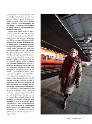 11TALOUS  YHTEISKUNTA 1l
2010
tyminen selittäisi vaihtohalukkuuden vähe-
nemistä. Näin ei kuitenkaan ole, sillä sitou-
tuminen nykyiseen työhön on lisääntynyt
pitkällä aikavälillä eniten nuorten keskuu-
dessa. Viimeisten viiden vuoden aikana taas
nuorten,alle 25-vuotiaiden vaihtohalukkuus
on pysynyt ennallaan, kun sitä vanhemmilla
se on hieman kasvanut.
Organisaatioon sitoutumisen on eräissä
aiemmissa tutkimuksissa havaittu olevan yh-
teydessä ainakin vaikutusmahdollisuuksiin
ja esimiestoimintaa koskevaan tyytyväisyy-
teen (Böckerman et al. 2008; Jokivuori 2002).
Työolotutkimus tuottaa samanlaisia tulok-
sia sikäli,että niistä,jotka ovat esimiehen toi-
mintaan hyvin tyytyväisiä, vain 31 prosenttia
haluaisi vaihtaa työpaikkaa, kun hyvin tyyty-
mättömistä jopa 85 prosenttia ajattelee näin.
Osuudet ovat lähes samat sukupuolen mu-
kaan. Toisaalta myös kysymys siitä, saako tu-
kea ja rohkaisua esimieheltä, tuottaa saman-
suuntaisen tuloksen:aina tukea saavista vain
33 prosenttia haluaisi vaihtaa työpaikkaa,
kun ”ei koskaan” tukea saavista osuus on 67
prosenttia. Työtovereiden tuen puute ei vai-
kuta yhtä paljon vaihtohalukkuuteen: ”aina”
vastaavista 38 prosenttia ja ”ei koskaan” vas-
taavista 61 prosenttia haluaa vaihtaa työtä.
Vaikutusvalta työn eri osatekijöihin lisää
myös sitoutumista työolotutkimuksen mu-
kaan. Erityisesti jos työssä ei ole mahdol-
lisuuksia vaikuttaa työtahtiin, vähenee si-
toutuminen, sillä silloin 60 prosenttia olisi
valmis vaihtamaan työtä. Erilaiset työn on-
gelmat ovat myös hyvin selvästi yhteydessä
työn vaihtohalukkuuteen. Vaihtohalukkuut-
ta lisäävät esimerkiksi kiireen haittaavuus,
muutoksia koskevan tiedonsaannin vähäi-
syys ja työpaikkakiusaaminen. Jos kiireestä
on erittäin paljon haittaa, 59 prosenttia pal-
kansaajista on halukkaita vaihtamaan työtä,
kun keskiarvo on 47 prosenttia. Jos saa tie-
toja muutoksista vasta niiden tapahduttua,
osuus on 57 prosenttia, tai jos työpaikalla
esiintyy jatkuvaa työpaikkakiusaamista, läh-
töhalukkaita on 61 prosenttia. Parhaillaan it-
se kiusaamisen kohteena olevista osuus on
67 prosenttia.
 