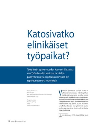 16 TALOUS  YHTEISKUNTA 1l
2010
V
iimeisen kymmenen vuoden aikana on
julkisessa keskustelussa lisääntynyt huo-
li siitä, että työsuhteista on tullut entistä
epävarmempia. Kärjekkäimpien mielipiteiden
mukaan Suomessa ollaan siirtymässä kohti pät-
kätyöyhteiskuntaa, jossa pitkäaikaiset vakinai-
set työsuhteet ovat pienen joukon etuoikeus,
samalla kun kasvava osa työvoimasta joutuu
hankkimaan elantonsa pieniin osiin pirstoutu-
vista työsuhteista.
 Ks. esim. Soininvaara (1999), Siltala (2004) ja Kasvio
(2007).
Miikka Rokkanen
PhD student
MIT (Massachusetts Institute of Technology)
rokkanen@MIT.EDU
Roope Uusitalo
Tutkimusjohtaja
VATT
roope.uusitalo@vatt.fi
Katosivatko
elinikäiset
työpaikat?
Työelämän epävarmuuden kasvu ei tilastoissa
näy.Työsuhteiden kestossa tai niiden
päättymisriskissä ei pitkällä aikavälillä ole
tapahtunut suuria muutoksia.
 