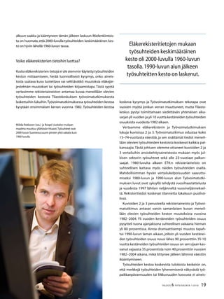 19TALOUS  YHTEISKUNTA 1l
2010
koskeva kysymys ja Työvoimatutkimuksen tekotapa ovat
vuosien myötä jonkun verran muuttuneet, mutta Tilasto-
keskus pystyi toimittamaan siedettävän yhtenäisen aika-
sarjan yli vuoden ja yli 10 vuotta kestäneiden työsuhteiden
osuuksista vuodesta 1982 alkaen.
Vertaamme eläkerekisterin ja Työvoimatutkimuksen
lukuja kuvioissa 2 ja 3. Työvoimatutkimus edustaa koko
15–74-vuotiasta väestöä, ja sen sisältämät tiedot meneil-
lään olevien työsuhteiden kestoista koskevat kaikkia pal-
kansaajia.Tästä johtuen olemme ottaneet kuvioiden 2 ja
3 vertailuihin ansiokehitysaineistosta mukaan myös jul-
kisen sektorin työsuhteet sekä alle 23-vuotiaat palkan-
saajat. 1980-luvulta alkaen ETK:n rekisteriaineisto on
suhteellisen kattava myös näiden työsuhteiden osalta.
Mahdollisimman hyvän vertailukelpoisuuden saavutta-
miseksi 1980-luvun ja 1990-luvun alun Työvoimatutki-
muksen luvut ovat syksyllä tehdystä vuosihaastattelusta
ja vuodesta 1997 lähtien neljänneltä vuosineljänneksel-
tä. Rekisteritiedot koskevat tilannetta lokakuun puolivä-
lissä.
Kuvioiden 2 ja 3 perusteella rekisteriaineisto ja Työvoi-
matutkimus antavat varsin samanlaisen kuvan meneil-
lään olevien työsuhteiden keston muutoksista vuosina
1982–2004. Yli vuoden kestäneiden työsuhteiden osuus
pysytteli tuona ajanjaksona suhteellisen vakaana hieman
yli 80 prosentissa. Ainoa dramaattisempi muutos tapah-
tui 1990-luvun laman aikaan, jolloin yli vuoden kestänei-
den työsuhteiden osuus nousi lähes 90 prosenttiin.Yli 10
vuotta kestäneiden työsuhteiden osuus on sen sijaan kas-
vanut vajaasta 35 prosentista noin 40 prosenttiin vuosien
1982–2004 aikana, mikä liittynee jälleen lähinnä väestön
ikääntymiseen.
Työsuhteiden kestoa koskevista tuloksista keskeisin on,
että merkkejä työsuhteiden lyhenemisenä näkyvästä työ-
paikkaepävarmuuden tai liikkuvuuden kasvusta ei aineis-
alkuun saakka ja kääntyneen tämän jälkeen laskuun.Mielenkiintois-
ta on huomata, että 2000-luvulla työsuhteiden keskimääräinen kes-
to on hyvin lähellä 1960-luvun tasoa.
Voiko eläkerekisterien tietoihin luottaa?
Koska eläkerekisterien tietoja ei ole aiemmin käytetty työsuhteiden
keston mittaamiseen, herää luonnollisesti kysymys, onko aineis-
tosta saatava kuva luotettava vai selittävätkö muutoksia eläkejär-
jestelmän muutokset tai työsuhteiden kirjaamistapa. Tästä syystä
vertasimme rekisteriaineiston antamaa kuvaa meneillään olevien
työsuhteiden kestosta Tilastokeskuksen työvoimatutkimuksesta
laskettuihin lukuihin.Työvoimatutkimuksessa työsuhteiden kestoa
kysytään ensimmäisen kerran vuonna 1982. Työsuhteiden kestoa
Miikka Rokkasen (vas.) ja Roope Uusitalon mukaan
maailma muuttuu yllättävän hitaasti.Työsuhteet ovat
2000-luvun Suomessa suurin piirtein yhtä vakaita kuin
1960-luvulla
Eläkerekisteritietojen mukaan
työsuhteiden keskimääräinen
kesto oli 2000-luvulla 1960-luvun
tasolla.1990-luvun alun jälkeen
työsuhteitten kesto on laskenut.
 