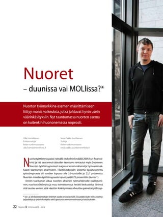 22 TALOUS  YHTEISKUNTA 1l
2010
Ulla Hämäläinen
Erikoistutkija
Kelan tutkimusosasto
ulla.hamalainen@kela.fi
Nuoret
– duunissa vai MOLlissa?*
Nuorten työmarkkina-aseman määrittämiseen
liittyy monia vaikeuksia,jotka johtavat hyvin usein
väärinkäsityksiin.Nyt taantumassa nuorten asema
on kuitenkin huononemassa nopeasti.
N
uorisotyöttömyys palasi rytinällä otsikoihin keväällä 2009,kun finanssi-
kriisi ja sitä seurannut talouden taantuma rantautui myös Suomeen.
Nuorten työttömyysasteet reagoivat ensimmäisenä ja hyvin voimak-
kaasti taantuman alkamiseen. Tilastokeskuksen laskema kausitasoitettu
työttömyysaste oli vuoden lopussa alle 25-vuotiaille jo 23,7 prosenttia.
Nuorten miesten työttömyysaste kipusi peräti 25 prosenttiin (kuvio 1).
Ennen taantuman alkua nuorten alhainen työmarkkinoille osallistumi-
nen, nuorisotyöttömyys ja muu toimettomuus herätti keskustelua lähinnä
sitä taustaa vasten,että väestön ikääntymisen aiheuttaa paineita työllisyys-
Vesa-Pekka Juutilainen
Tutkija
Kelan tutkimusosasto
vesa-pekka.juutilainen@kela.fi
* Työ- ja elinkeinotoimistojen Internet-osoite on www.mol.fi.Sivustolta löytyy mm.avoimia
työpaikkoja ja työnhakuohjeita sekä opastusta ammatinvalintaan ja koulutukseen.
 