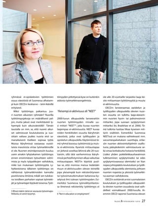 27TALOUS  YHTEISKUNTA 1l
2010
ryhmässä ei-opiskelevien työttömien
osuus väestöstä oli Suomessa alhaisem-
pi kuin OECD:n keskiarvo – teini-ikäisillä
erityisesti.
Miksi työttömyys paikantuu juu-
ri nuorten aikuisten ryhmään? Nuorilla
työttömyysjaksoja on määrällisesti pal-
jon, mutta jaksot ovat merkittävästi ly-
hyempiä kuin aikuisväestöllä
. Tämän
taustalla on mm. se, että nuoret aikui-
set valmistuvat koulutuksesta ja vuo-
sittain valtava joukko nuoria etsii sa-
manaikaisesti itselleen sopivaa työtä.
Muissa ikäryhmissä vastaavaa vuosit-
taista massiivista virtaa työmarkkinoille
ei ole. Nuorten etsintäprosessiin kuuluu
usein ainakin lyhytaikainen työttömyys
ennen ensimmäisen työsuhteen solmi-
mista ja myös työpaikkojen vaihdoksia,
mikä tuo mukanaan työttömyyttä. Ly-
hytkestoisena tällainen työttömyys on
nähtävissä työmarkkinoiden kannalta
positiivisena ilmiönä, mikäli sen tulokse-
na toisilleen parhaiten sopivat työnteki-
jät ja työnantajat löytävät toisensa.Työt-
 Missä määrin tämä on seurausta työvoimapo-
litiikasta,on avoin kysymys.
tömyyden pitkittyessä kyse on kuitenkin
aidoista työmarkkinaongelmista.
Yleisempi ei-aktiivisuus eli ”NEET”
2000-luvun alkupuolella lanseerattiin
nuorten työttömyyden rinnalle uu-
si mittari ”NEET”
, joka kuvaa nuorten
laajempaa ei-aktiivisuutta. NEET kuvaa
niiden henkilöiden osuutta ikäryhmän
väestöstä, jotka ovat työllisyyden ja
opiskelun ulkopuolella. Käytännössä tä-
mä ryhmä koostuu työttömistä ja muis-
ta ei-aktiivisista. Kyseistä mittaustapaa
on järkevä soveltaa lähinnä alle 20-vuo-
tiaisiin, sillä tätä vanhemmissa ikäryh-
missä perheellistyminen alkaa vaikuttaa
mittaustapaan. NEETin käyttöä puol-
taa se, että monissa maissa tiedetään
muun ei-aktiivisuuden olevan teineillä
jopa yleisempää kuin rekisteröityneen
tai työvoimatutkimuksen kaltaisissa ky-
selyissä ilmi tulevan työttömyyden. Esi-
merkiksi Suomessa työnvälitystilastos-
sa ilmenevä rekisteröity työttömyys ei
 ”Not in education or employment”.
ole alle 20-vuotiaille tarpeeksi laaja kä-
site mittaamaan työttömyyttä ja muuta
ei-aktiivisuutta.
OECD:n lanseeraamaa opiskelun ja
työllisyyden ulkopuolella olevien nuor-
ten osuutta on tulkittu laaja-alaisem-
min nuorten hyvin- tai pahoinvoinnin
mittariksi, jopa suoraan syrjäytymisen
mittariksi (ks. Bradshaw et al. 2006). Tä-
mä tulkinta luottaa liikaa kyseisen mit-
tarin sisältöön. Esimerkiksi Suomessa
NEETissä on mukana vaihtelevasti mm.
varusmiespalveluksen suorittajia, erilai-
siin nuorten aktivointiohjelmiin osallis-
tuvia, pääsykokeisiin valmistautuvia se-
kä omaa kotitaloutta hoitavia henkilöitä.
Lisäksi yhden poikkileikkaushavainnon
tulkitseminen syrjäytymiseksi tai edes
syrjäytymisvaarassa olemiseksi on liian
nopea johtopäätös koulutuksen ja työlli-
syyden ulkopuolella olemisesta, johtuen
nuorten nopeista ja yleisistä työmarkki-
na-aseman vaihdoksista.
OECD:n esittämät arviot suomalaisten
koulutuksen ja työllisyyden ulkopuolel-
la olevien nuorten osuudesta ovat vaih-
delleet voimakkaasti 2000-luvulla. Ai-
emmin OECD raportoi Suomessa olevan
 