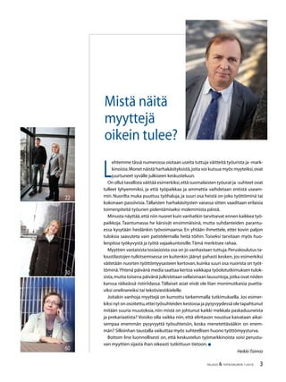 TALOUS  YHTEISKUNTA 1l
2010
L
ehtemme tässä numerossa oiotaan useita tuttuja väitteitä työurista ja -mark-
kinoista.Monet näistä harhakäsityksistä,joita voi kutsua myös myyteiksi,ovat
juurtuneet syvälle julkiseen keskusteluun.
On ollut tavallista väittää esimerkiksi,että suomalaisten työurat ja -suhteet ovat
tulleet lyhyemmiksi, ja että työpaikkaa ja ammattia vaihdetaan entistä useam-
min. Nuorilta muka puuttuu työhaluja, ja suuri osa heistä on joko työttöminä tai
kokonaan passiivisia.Tällaisten harhakäsitysten varassa sitten vaaditaan erilaisia
toimenpiteitä työurien pidentämiseksi molemmista päistä.
Minusta näyttää,että niin nuoret kuin vanhatkin tarvitsevat ennen kaikkea työ-
paikkoja. Taantumassa he kärsivät ensimmäisinä, mutta suhdanteiden parantu-
essa kysytään heidänkin työvoimaansa. En yhtään ihmettele, ettei kovin paljon
tuloksia saavuteta vain patistelemalla heitä töihin. Toiseksi tarvitaan myös huo-
lenpitoa työkyvystä ja työtä vajaakuntoisille.Tämä merkitsee rahaa.
Myyttien vastaisista tosiasioista osa on jo vanhastaan tuttuja.Peruskoulutus ta-
loustilastojen tulkitsemisessa on kuitenkin jäänyt pahasti kesken, jos esimerkiksi
väitetään nuorten työttömyysasteen kertovan,kuinka suuri osa nuorista on työt-
töminä.Yhtenä päivänä media saattaa kertoa vaikkapa työolotutkimuksen tulok-
sista,mutta toisena päivänä julkistetaan sellaisinaan lausuntoja,jotka ovat niiden
kanssa räikeässä ristiriidassa.Tällaiset asiat eivät ole liian monimutkaisia puetta-
viksi onelinereiksi tai tekstiviestikielelle.
Joitakin vanhoja myyttejä on kumottu tarkemmalla tutkimuksella. Jos esimer-
kiksi nyt on osoitettu,ettei työsuhteiden kestossa ja pysyvyydessä ole tapahtunut
mitään suuria muutoksia, niin mistä on johtunut kaikki mekkala paskaduuneista
ja prekariaatista? Voisiko olla vaikka niin, että elintason noustua kaivataan aikai-
sempaa enemmän pysyvyyttä työsuhteisiin, koska menetettävääkin on enem-
män? Silloinhan taustalla vaikuttaa myös suhteellisen huono työttömyysturva.
Bottom line luonnollisesti on, että keskustelun työmarkkinoista soisi perustu-
van myyttien sijasta ihan oikeasti tutkittuun tietoon.
HeikkiTaimio
Mistä näitä
myyttejä
oikein tulee?
60
30
22
 