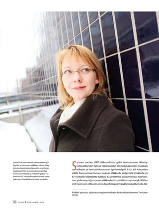 30 TALOUS  YHTEISKUNTA 1l
2010
Artikkeli perustuu pääasiassa englanninkieliseen keskustelualoitteeseen Tenhunen
(2010).
Sanna Tenhusen mielestä ikääntyneiden työl-
lisyyden ja karttuneen eläkkeen välisen yhtey-
den aineistopohjainen tarkastelu on erityisen
haastavaa.Ilmiön monimuotoisuus asettaa
mallin suunnittelulle ja aineistolle paljon vaa-
timuksia,sillä taloudelliset kannustimet voivat
vaikuttaa eri henkilöihin hyvinkin eri tavalla.
S
uomen vuoden 2005 eläkeuudistus pyrkii kannustamaan ikäänty-
neitä jatkamaan työssä. Eläkeuudistus toi mukanaan mm. joustavan
eläkeiän ja kannustinkarttuman työskentelystä 63 ja 68 ikävuoden
välillä. Kannustinkarttuman mukaan eläkkeelle siirtymistä lykkääville yli
63-vuotiaille työeläkettä karttuu 4,5 prosenttia vuosiansioista. Kannusti-
met yhdistettynä joustavaan eläkkeellesiirtymisikään tarjoavat yksilöiden
erot huomioon ottavan keinon tavoitella pidempää työssä jatkamista.Elä-
 