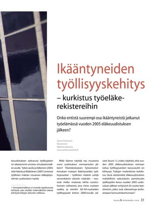 31TALOUS  YHTEISKUNTA 1l
2010
Ikääntyneiden
työllisyyskehitys
– kurkistus työeläke-
rekistereihin
Sanna Tenhunen
Ekonomisti
Eläketurvakeskus
sanna.tenhunen@etk.fi
Onko entistä suurempi osa ikääntyneistä jatkanut
työelämässä vuoden 2005 eläkeuudistuksen
jälkeen?
keuudistuksen vaikutusta työllisyyteen
on aikaisemmin arvioitu simulaatiomalli-
en avulla.
Sekä Lassila jaValkonen (2005)
että Hakola ja Määttänen (2007) arvioivat
työllisten määrän nousevan eläkejärjes-
telmän uudistuksen myötä.
 Simulaatiomalleissa ei arvioida tapahtunutta
kehitystä vaan etsitään todennäköistä tulevaa
kehitystä tiettyjen oletusten vallitessa.
Miltä tilanne näyttää nyt, muutama
vuosi uudistuksen voimaantulon jäl-
keen? Tilastokeskuksen Työvoimatut-
kimuksen mukaan ikääntyneiden työl-
lisyysasteet – työllisten määrän suhde
samanikäisen väestön määrään – nou-
sivat melko mukavaa tahtia vuositu-
hannen vaihteesta aina viime vuoteen
saakka, ja etenkin 60–64-vuotiaiden
työllisyysaste kohosi 2000-luvulla sel-
västi (kuvio 1). Lisäksi näyttäisi, että vuo-
den 2005 eläkeuudistuksen voimaan
tultua työllisyysasteen kasvuvauhti on
kiihtynyt. Tutkijan mielenkiinto kohdis-
tuu tässä väistämättä eläkeuudistuksen
mahdollisiin vaikutuksiin: painottuuko
työllisyyden kasvu vuoden 2005 uudis-
tuksen jälkeen erityisesti 63 vuotta täyt-
täneisiin, jotka ovat oikeutettuja korke-
ampaan kannustinkarttumaan?
 