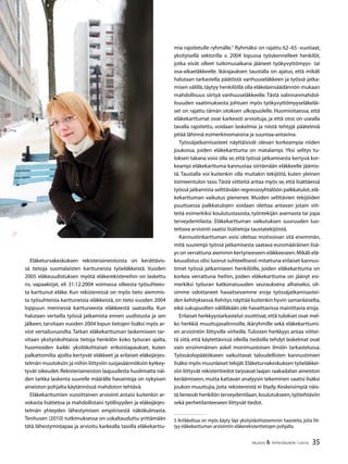 35TALOUS  YHTEISKUNTA 1l
2010
Eläketurvakeskuksen rekisteriaineistoista on kerättävis-
sä tietoja suomalaisten karttuneista työeläkkeistä. Vuoden
2005 eläkeuudistuksen myötä eläkerekistereihin on laskettu
ns. vapaakirjat, eli 31.12.2004 voimassa olleesta työsuhtees-
ta karttunut eläke. Kun rekistereissä on myös tieto aiemmis-
ta työsuhteista karttuneista eläkkeistä, on tieto vuoden 2004
loppuun mennessä karttuneesta eläkkeestä saatavilla. Kun
halutaan vertailla työssä jatkamista ennen uudistusta ja sen
jälkeen,tarvitaan vuoden 2004 lopun tietojen lisäksi myös ar-
viot vertailuvuosilta. Tarkan eläkekarttuman laskemiseen tar-
vitaan yksityiskohtaisia tietoja henkilön koko työuran ajalta,
huomioiden kaikki yksilökohtaiset erikoistapaukset, kuten
palkattomilta ajoilta kertyvät eläkkeet ja erilaiset eläkejärjes-
telmän muutoksiin ja niihin liittyviin suojasäännöksiin kytkey-
tyvät oikeudet.Rekisteriaineiston laajuudesta huolimatta näi-
den tarkka laskenta suurelle määrälle havaintoja on nykyisen
aineiston pohjalta käytännössä mahdoton tehtävä.
Eläkekarttumien vuosittainen arviointi antaisi kuitenkin ar-
vokasta lisätietoa ja mahdollistaisi työllisyyden ja eläkejärjes-
telmän yhteyden lähestymisen empiirisestä näkökulmasta.
Tenhusen (2010) tutkimuksessa on uskaltauduttu yrittämään
tätä lähestymistapaa ja arvioitu karkealla tasolla eläkekarttu-
mia rajoitetulle ryhmälle.
Ryhmäksi on rajattu 62–65 -vuotiaat,
yksityisellä sektorilla v. 2004 lopussa työskennelleet henkilöt,
jotka eivät olleet tutkimusaikana jääneet työkyvyttömyys- tai
osa-aikaeläkkeelle. Ikärajauksen taustalla on ajatus, että mikäli
halutaan tarkastella päätöstä vanhuuseläkkeen ja työssä jatka-
misen välillä,täytyy henkilöillä olla eläkelainsäädännön mukaan
mahdollisuus siirtyä vanhuuseläkkeelle. Tästä valinnanmahdol-
lisuuden vaatimuksesta johtuen myös työkyvyttömyyseläkeläi-
set on rajattu tämän otoksen ulkopuolelle. Huomioitaessa, että
eläkekarttumat ovat karkeasti arvioituja, ja että otos on usealla
tavalla rajoitettu, voidaan laskelmia ja niistä tehtyjä päätelmiä
pitää lähinnä esimerkinomaisina ja suuntaa-antavina.
Työssäjatkamisasteet näyttäisivät olevan korkeampia niiden
joukossa, joiden eläkekarttuma on matalampi. Yksi selitys tu-
loksen takana voisi olla se, että työssä jatkamisesta kertyvä kor-
keampi eläkekarttuma kannustaa siirtämään eläkkeelle jäämis-
tä. Taustalla voi kuitenkin olla muitakin tekijöitä, kuten yleinen
toimeentulon taso.Tästä viitteitä antaa myös se, että lisättäessä
työssä jatkamista selittävään regressioyhtälöön palkkatulot,elä-
kekarttuman vaikutus pienenee. Muiden selittävien tekijöiden
puuttuessa palkkatulojen voidaan olettaa antavan jotain viit-
teitä esimerkiksi koulutustasosta, työntekijän asemasta tai jopa
terveydentilasta. Eläkekarttuman vaikutuksen suuruuden luo-
tettava arviointi vaatisi lisätietoja taustatekijöistä.
Kannustinkarttuman voisi olettaa motivoivan sitä enemmän,
mitä suurempi työssä jatkamisesta saatava euromääräinen lisä-
ys on verrattuna aiemmin kertyneeseen eläkkeeseen.Mikäli elä-
keuudistus olisi luonut suhteellisesti mitattuna erilaiset kannus-
timet työssä jatkamiseen henkilöille, joiden eläkekarttuma on
korkea verrattuna heihin, joiden eläkekarttuma on jäänyt esi-
merkiksi työuran katkonaisuuden seurauksena alhaiseksi, oli-
simme odottaneet havaitsevamme eroja työssäjatkamisastei-
den kehityksessä.Kehitys näyttää kuitenkin hyvin samanlaiselta,
eikä sukupuolten välilläkään ole havaittavissa mainittavia eroja.
Erilaiset herkkyystarkastelut osoittivat,että tulokset ovat mel-
ko herkkiä muuttujavalinnoille, ikäryhmille sekä eläkekarttumi-
en arviointiin liittyville virheille.Tulosten herkkyys antaa viittei-
tä siitä, että käytettävissä olleilla tiedoilla tehdyt laskelmat ovat
vain ensimmäinen askel monimuotoisen ilmiön tarkastelussa.
Työssäolopäätökseen vaikuttavat taloudellisten kannustimien
lisäksi myös muunlaiset tekijät.Eläketurvakeskuksen työeläkkei-
siin liittyvät rekisteritiedot tarjoavat laajan raakadatan aineiston
keräämiseen,mutta kattavan analyysin tekeminen vaatisi lisäksi
joukon muuttujia, joita rekistereistä ei löydy. Keskeisimpiä näis-
tä lienevät henkilön terveydentilaan,koulutukseen,työtehtäviin
sekä perhetilanteeseen liittyvät tiedot.
 Artikkelissa on myös käyty läpi yksityiskohtaisemmin haasteita, joita liit-
tyy eläkekarttuman arviointiin eläkerekisteritietojen pohjalta.
 