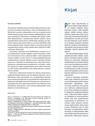 36 TALOUS  YHTEISKUNTA 1l
2010
P
itkän linjan taloushistorian ja
‑kasvun tutkijan Angus Maddiso-
nin analyysi maailman talous-
historiasta vuosina 1-2030 vyöryttää
valtavan määrän aineistoa yksityis-
kohtineen lukijan eteen. Kirjan suurin
ansioonkinsiinäesitettyhistoriallinen
kvantitatiivinen aineisto, joka tarjoil-
laan joko kokonaan uusina laskelmi-
na tai tehtyinä korjauksina aiempiin
laskelmiin.Vertailun vuoksi Maddison
toki esittelee myös aiempia ja muiden
tutkijoiden tekemiä laskelmia kehi-
tyksestä.
Kirja hämmästyttää lukijaa mitä yk-
sityiskohtaisimmilla tiedoilla, mainit-
takoon esimerkiksi laskelma antiikin
Rooman eri provinssien tulotasosta
henkeä kohden tai taulukosta löytyvä
arvio Suomen bruttokansantuottees-
ta vuonna 1.Tällaisiin arvioihin on to-
ki suhtauduttava suurella varauksella,
mutta silti kirjoittaja onnistuu perus-
telemaan laskelmansa usein hyvinkin
vakuuttavasti.
Uusien ja korjattujen aineistojen
lisäksi kirjan keskeisenä pontimena
on tyrmätä käsityksiä,joiden mukaan
länsimaiden taloudellinen irtiot-
to muusta maailmasta olisi peräisin
vain teollisesta vallankumouksesta
ja sen aikana tehdyistä innovaatiois-
ta. Maddisonin analyysissä keskiössä
onkin 1500-luvulta lähtien tapahtu-
nut tieteellinen ja institutionaalinen
kehitys, joka johti maailmankuvan
muuttumiseen ja keksintöihin me-
renkulun alalla, erityisesti astrono-
miassa tapahtuneiden läpimurtojen
ansiosta. Merkittävä rooli oli myös
kasvavalla eurooppalaisella yliopis-
toverkolla ja tiedonvaihdolla; kaikki
nämä tekijät loivat tilaa talouskasvun
kiihtymiselle 1800-luvulle tultaessa.
Kirjat
Seuraavia askeleita
Yksi parhaista mahdollisuuksista tarkastella eläkeuudistuksen vaiku-
tusta olisi luonnollinen koeasetelma, missä osa tarkasteltavista hen-
kilöistä olisi muutoksen ulkopuolella, ja vain osa muutoksen piirissä.
Tällaisia tilanteita syntyy harvoin kattavien eläkejärjestelmien uudis-
tusten yhteydessä. Tarkastelimme mahdollisuutta käyttää vuoden
2005 eläkeuudistuksen suojasäännöstä tällaisen jaottelun apuna.
Suojasäännöksen piirissä olevan henkilön eläke määräytyy sen sään-
nöstön mukaan, jonka antama eläke on suurempi. Henkilöiden, joille
vanhan eläkesäännöstön mukainen eläke on suurempi, ja jotka ovat
suojasäännöksen piirissä, voidaan ajatella olevan efektiivisesti eläke-
uudistuksen ulkopuolella.
Suurimmaksi ongelmaksi tässä lähtökohdassa muodostui se, et-
tä suojasäännöksen mukaisen eläkkeen saavien lukumäärä on alhai-
nen.Ensimmäisinä vuosina uudistuksen jälkeen vanhan järjestelmän
mukaisen eläkkeen sai vain noin 0,1 % vanhuuseläkkeelle jääneistä.
Suojasäännöksen mukaisen eläkkeen saavien lukumäärä kuitenkin
nousee, kun uudistuksen voimaantulosta kuluu aikaa. Siksi yksityis-
kohtaisempi suojasäännökseen perehtyminen, esimerkiksi vuoden
2011 jälkeen, kun kaikki suojasäännöksen piiriin tulleet ovat tiedos-
sa, voikin tarjota mielenkiintoista tietoa eläkeuudistusten vaikutuk-
sesta eri ryhmille.
Tutkimuksen näkökulmasta tärkeää olisi rakentaa rekistereistä ja
kyselytutkimuksista aineisto, jossa olisi kattavien työsuhde-, tulo- ja
eläketietojen lisäksi informaatiota mm. terveydentilasta, koulutuk-
sesta,ammatista,kotitalouden muista henkilöistä,varallisuudesta jne.
Ikääntyneet työntekijät ovat hyvin heterogeeninen ryhmä, jonka eri-
tyispiirteistä olisi hyvä saada tutkimustietoa. Tämä helpottaisi myös
taloudellisten kannustimien roolin arviointia ikääntyneiden työssä
jatkamisen motivointikeinona.
Kirjallisuus
Chan, S.  Stevens, A. H. (2008), What You Don’t Know Can’t Help You:
Pension Knowledge and Retirement Decision-making, Review of
Economics and Statistics,90,523–266.
Hakola, T.  Määttänen, N. (2007), Vuoden 2005 eläkeuudistuksen vaiku-
tus eläkkeelle siirtymiseen ja eläkkeisiin – arviointia stokastisella mallilla.
Eläketurvakeskuksen tutkimuksia 2007:1 / Etla B 226.
Lassila,J. Valkonen,T.(2005),Yksityisalojen eläkeuudistuksen taloudelli-
set vaikutukset,Etla B 211.
Rantala, J. (2008), Varhainen eläkkeelle siirtyminen. Eläketurvakeskuksen
tutkimuksia 2008:1.
Tenhunen,S.(2010),Employment and Accrued Pension Rights Among the
Elderly − a Peek into the Pension Registers, Finnish Centre for Pensions
Working Papers 2010:1.
 