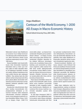 37TALOUS  YHTEISKUNTA 1l
2010
Näkemyksiä tukevat myös Maddisonin
ja muutaman muun tutkijan konstruoi-
mat aikasarjat,jotka esittävät talouskas-
vun olleen länsimaissa selvästi muuta
maailmaa nopeampaa jo vuosien 1500–
1800 aikana.
Kirjassa käsitellään myös havainnollis-
tavasti, miten länsimaiden harjoittama
kolonialismi eteni ja miten suuri mer-
kitys orjilla oli niiden talouksille. Atlan-
tin yli kuljetettuja orjamääriä verrataan
niin arabien Afrikassa harjoittaman kuin
myös antiikin Rooman ajan orjakaupan
trafiikkiin. Kirja valottaa myös sitä, miksi
sellaiset vanhat sivistysmaat,kuten Kiina,
jäivät pahasti jälkeen länsimaiden kehi-
tyksestä ja joutuivat alistumaan euroop-
palaisten asettamiin sääntöihin maail-
manpolitiikassa.
Kansakuntien taloushistoriasta Mad-
dison koukkaa kansantalouden tilin-
pitojärjestelmän kehityksen ja mit-
taamisen historiaan näihin keskeisesti
vaikuttaneiden varhaisten tutkijoiden
kautta, missä yhteydessä tarkimmin tu-
levat käsitellyiksi William Pettyn (1623-
87) ja Gregory Kingin (1648-1712)
ansiot alalla. Lukijan – ja erityisesti kan-
santalouden tilinpidon parissa työsken-
televän sellaisen – on helppo arvostaa
näitä uranuurtajia, jotka aloittivat kan-
santalouden tilinpidon rakentelun lä-
hes tyhjästä 1600-luvun teknologian
oloissa.Luku on paikallaan kirjassa, joka
keskittyy uusiin aineistoihin ja mittaa-
misen ongelmiin. Lisäksi mainitut hen-
kilöt olivat ainakin allekirjoittaneelle
entuudestaan vieraita. Mikäli ei kuiten-
kaan ole erityisen kiinnostunut kansan-
talouden tilinpidon historiasta, luvun
voi vaivatta jättää väliin ilman, että ko-
konaiskuva kirjasta kärsisi.
Kirjan lopussa käsitellään tulevaa ke-
hitystä. Tässä keskeiselle sijalla nousee
Kiinan nousu maailman suurimmaksi
taloudeksi ja koko maapalloa kosket-
tava ilmastonmuutos. Maddisonin en-
nusteessa Kiina kasvaa maailman suu-
rimmaksi taloudeksi vuoteen 2018
mennessä.
Se, että kirjan ilmestyessä (2007) fi-
nanssikriisi oli vasta räjähtämässä käsil-
le, luo pienen varjon kirjassa esitettyjen
tulevaisuuden skenaarioiden ylle. Tosin
Angus Maddison:
Contours of the World Economy,1-2030
AD.Essays in Macro-Economic History
Oxford:Oxford University Press,2007,448 s.
Markku Lehmus
Vanhempi tutkija
Palkansaajien tutkimuslaitos
markku.lehmus@labour.fi
kun puhutaan vuosikymmenten mittai-
sista kehityskuluista, finanssikriisin vai-
kutus jää väistämättä vähäiseksi.Voi silti
aprikoida, miten paljon Maddisonin tu-
levaisuuden skenaariot olisivat muuttu-
neet viimeaikaisten tapahtumien takia.
Ilmastonmuutokseen Maddison suh-
tautuu vakavasti mutta kriittisesti: hän
kritisoi perusteellisesti ilmastonmuutok-
sen haitoista tehtyjä laskelmia niissä teh-
tyjen taloudellisten ja väestöllisten taus-
taoletusten perusteella. Silti Maddison
pitää ilmastonmuutosta vakavana uh-
kana kehitykselle maapallolla ja kehot-
taa valtioita ennaltaehkäiseviin toimiin,
hieman samassa hengessä kuin paljon
puhuttu Sternin raportti muutama vuo-
si sitten.
Vaikka kirjan näkökulma onkin Eu-
rooppa-keskeinen, valottaa se kehitystä
myös Euroopan ulkopuolisissa maissa ja
maanosissa. Käsitellyiksi tulevat niin Ma-
rokon kuningaskuntien kuin Intian mo-
gulienkin vaiheet. Kirja onkin varsin hie-
no kokonaisuus hämmästyttävän pitkiä
aikasarjoja ja yleissivistävää taloushisto-
riaa.
 
