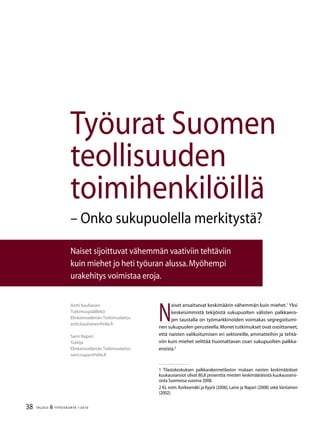 38 TALOUS  YHTEISKUNTA 1l
2010
N
aiset ansaitsevat keskimäärin vähemmän kuin miehet.
Yksi
keskeisimmistä tekijöistä sukupuolten välisten palkkaero-
jen taustalla on työmarkkinoiden voimakas segregoitumi-
nen sukupuolen perusteella.Monet tutkimukset ovat osoittaneet,
että naisten valikoitumisen eri sektoreille, ammatteihin ja tehtä-
viin kuin miehet selittää huomattavan osan sukupuolten palkka-
eroista.
 Tilastokeskuksen palkkarakennetilaston mukaan naisten keskimääräiset
kuukausiansiot olivat 80,8 prosenttia miesten keskimääräisistä kuukausiansi-
oista Suomessa vuonna 2008.
 Ks. esim. Korkeamäki ja Kyyrä (2006), Laine ja Napari (2008) sekä Vartiainen
(2002).
Antti Kauhanen
Tutkimuspäällikkö
Elinkeinoelämän Tutkimuslaitos
antti.kauhanen@etla.fi
Sami Napari
Tutkija
Elinkeinoelämän Tutkimuslaitos
sami.napari@etla.fi
Työurat Suomen
teollisuuden
toimihenkilöillä
– Onko sukupuolella merkitystä?
Naiset sijoittuvat vähemmän vaativiin tehtäviin
kuin miehet jo heti työuran alussa.Myöhempi
urakehitys voimistaa eroja.
 