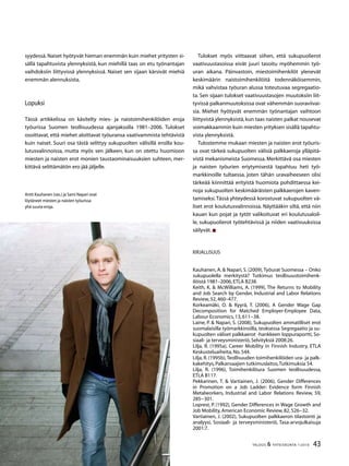 43TALOUS  YHTEISKUNTA 1l
2010
syydessä. Naiset hyötyvät hieman enemmän kuin miehet yritysten si-
sällä tapahtuvista ylennyksistä, kun miehillä taas on etu työnantajan
vaihdoksiin liittyvissä ylennyksissä. Naiset sen sijaan kärsivät miehiä
enemmän alennuksista.
Lopuksi
Tässä artikkelissa on käsitelty mies- ja naistoimihenkilöiden eroja
työurissa Suomen teollisuudessa ajanjaksolla 1981–2006. Tulokset
osoittavat, että miehet aloittavat työuransa vaativammista tehtävistä
kuin naiset. Suuri osa tästä selittyy sukupuolten välisillä eroilla kou-
lutusvalinnoissa, mutta myös sen jälkeen, kun on otettu huomioon
miesten ja naisten erot monien taustaominaisuuksien suhteen, mer-
kittävä selittämätön ero jää jäljelle.
Tulokset myös viittaavat siihen, että sukupuolierot
vaativuustasoissa eivät juuri tasoitu myöhemmin työ-
uran aikana. Päinvastoin, miestoimihenkilöt ylenevät
keskimäärin naistoimihenkilöitä todennäköisemmin,
mikä vahvistaa työuran alussa toteutuvaa segregaatio-
ta. Sen sijaan tulokset vaativuustasojen muutoksiin liit-
tyvissä palkanmuutoksissa ovat vähemmän suoraviivai-
sia. Miehet hyötyvät enemmän työnantajan vaihtoon
liittyvistä ylennyksistä,kun taas naisten palkat nousevat
voimakkaammin kuin miesten yrityksen sisällä tapahtu-
vista ylennyksistä.
Tulostemme mukaan miesten ja naisten erot työuris-
sa ovat tärkeä sukupuolten välisiä palkkaeroja ylläpitä-
vistä mekanismeista Suomessa. Merkittävä osa miesten
ja naisten työurien eriytymisestä tapahtuu heti työ-
markkinoille tultaessa, joten tähän uravaiheeseen olisi
tärkeää kiinnittää erityistä huomiota pohdittaessa kei-
noja sukupuolten keskimääräisten palkkaerojen kaven-
tamiseksi.Tässä yhteydessä korostuvat sukupuolten vä-
liset erot koulutusvalinnoissa. Näyttääkin siltä, että niin
kauan kun pojat ja tytöt valikoituvat eri koulutusaloil-
le, sukupuolierot työtehtävissä ja niiden vaativuuksissa
säilyvät.
Kirjallisuus
Kauhanen, A.  Napari, S. (2009),Työurat Suomessa – Onko
sukupuolella merkitystä? Tutkimus teollisuustoimihenk-
ilöistä 1981–2006,ETLA B238.
Keith, K.  McWilliams, A. (1999), The Returns to Mobility
and Job Search by Gender, Industrial and Labor Relations
Review,52,460–477.
Korkeamäki, O.  Kyyrä, T. (2006), A Gender Wage Gap
Decomposition for Matched Employer-Employee Data,
Labour Economics,13,611−38.
Laine, P.  Napari, S. (2008), Sukupuolten ammatilliset erot
suomalaisilla työmarkkinoilla, teoksessa Segregaatio ja su-
kupuolten väliset palkkaerot -hankkeen loppuraportti, So-
siaali- ja terveysministeriö,Selvityksiä 2008:26.
Lilja, R. (1995a), Career Mobility in Finnish Industry, ETLA
Keskusteluaiheita,No.544.
Lilja, R. (1995b),Teollisuuden toimihenkilöiden ura- ja palk-
kakehitys,Palkansaajien tutkimuslaitos,Tutkimuksia 54.
Lilja, R. (1996), Toimihenkilöura Suomen teollisuudessa,
ETLA B117.
Pekkarinen, T.  Vartiainen, J. (2006), Gender Differences
in Promotion on a Job Ladder: Evidence form Finnish
Metalworkers, Industrial and Labor Relations Review, 59,
285−301.
Loprest, P. (1992), Gender Differences in Wage Growth and
Job Mobility,American Economic Review,82,526−32.
Vartiainen, J. (2002), Sukupuolten palkkaeron tilastointi ja
analyysi, Sosiaali- ja terveysministeriö, Tasa-arvojulkaisuja
2001:7.
Antti Kauhanen (vas.) ja Sami Napari ovat
löytäneet miesten ja naisten työurissa
yhä suuria eroja.
 