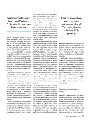 47TALOUS  YHTEISKUNTA 1l
2010
asiakas 1990-luvulta lähtien oli Nokia,
jonka vanavedessä yritys kasvoi nope-
asti globaalisti toimivaksi pörssiyhti-
öksi, jolla oli tuotantoa neljässä maan-
osassa ja joka työllisti enimmillään yli
13 000 työntekijää. Perlos lopetti vai-
heittain tuotannollisen toiminnan Suo-
messa vuosina 2005–2007 ja sulautui
osaksi Liteonmobility-konsernia. Vuo-
den 2007 alussa yt-neuvottelujen piiriin
kuuluneita työntekijöitä oli 1243, jois-
ta irtisanotuiksi tuli 975. Irtisanomisen
kohteeksi joutuneiden työmarkkinoille
sijoittumista ja uudelleen työllistymistä
seurattiin työhallinnon rekisteritietojen
ja Perloksen henkilöstölle tehdyn kyse-
lyn avulla.
Yrityksestä irtisanottujen ja työnhaki-
joiksi ilmoittautuneiden työllistyminen
oli aluksi yllättävän nopeaa, mutta se
vaikeutui myöhemmin talouden laman
ja työvoiman kysynnän hiipumisen seu-
rauksena. Työvoimatoimiston asiakkaik-
si tulleista irtisanotuista 57 prosenttia
oli ensimmäisen vuoden jälkeen työssä,
ja heistä suurin osa oli löytänyt työpai-
kan itse (työllistyneistä 69 prosenttia).
Työttömänä oli irtisanotuista 18 pro-
senttia ja koulutuksessa 22 prosenttia.
Irtisanottujen siirtyminen eläkkeelle oli
vähäistä.
Pääosa työllistyneistä (83 prosenttia)
oli työllistynyt toistaiseksi voimassa ole-
viin työsuhteisiin. Naisista määräaikai-
siin työsuhteisiin oli työllistynyt kuiten-
kin 28 prosenttia, joten naiset joustivat
miehiä useammin siten, että he hyväk-
syivät myös määräaikaisia työsuhteita.
Työllistyneistä 70 prosenttia jatkoi uu-
dessa työssään myös teollisuuden alalla,
kun taas 30 prosenttia oli vaihtanut toi-
mialaa. Kaksi kolmasosaa työllistyi suu-
riin tai keskisuuriin yrityksiin ja neljäsosa
pieniin yrityksiin. Työntekijäryhmittäin
tarkasteltuna alemmat toimihenkilöt
joustivat muita ryhmiä enemmän siten,
että he ottivat vastaan tehtäviä,joissa he
olivat työntekijäasemassa, mutta osalle
työpaikan vaihto merkitsi myös ammat-
tiaseman nousua.
Tutkimustulokset vahvistavat osittain
aiempia tuloksia (mm. Koistinen ja Suik-
kanen 1992; Linnakangas 1997; Jolkko-
nen 1998; Klezer 1998; Kurvinen 1999;
Rouvinen 2003; Korkeamäki ja Kyyrä
2008; Verho 2008) ja osoittavat, että am-
mattiasema selitti merkittävästi uudel-
leen työllistymistä.Toimihenkilöasemas-
sa olevilla oli muita paremmat uudelleen
työllistymisen edellytykset ja he saavut-
tivat aiempaan tulotasoonsa verrattuna
paremman tulotason kuin työntekijät.
Aiempiin Suomessa tehtyihin joukkoirti-
sanomistutkimuksiin nähden yllättävää
oli sukupuolen erittäin vahva vaikutus
sekä uudelleen työllistymiseen että tulo-
tason muutokseen. Yrityksestä irtisano-
tuilla naisilla oli miehiä pienempi toden-
näköisyys työllistyä ja naisilla oli miehiä
suurempi riski tulotason laskuun uudes-
sa työssä.
Sen sijaan työuran pituus Perlokses-
sa ei heikentänyt uudelleen työllistymi-
sen mahdollisuuksia,vaan se ehkä päin-
vastoin jopa kompensoi iän merkitystä
työllistymisessä. Irtisanoneessa yrityk-
sessä kertynyttä työkokemusta arvos-
tettiin ja yrityksestä vapautunut työvoi-
ma oli alueen työnantajien haluamaa.
Tarkasteltaessa työllistyneiden tulota-
son kehitystä ja tyytyväisyyttä uuteen
työhön, havaittiin, että yrityksestä it-
se irtisanoutuneet olivat irtisanottu-
ja tyytyväisempiä uuteen työhönsä,
uralla etenemismahdollisuuksiinsa se-
kä luottivat enemmän työsuhteen jat-
kumiseen. Ansiotason muutokset vuo-
rostaan osoittavat, että irtisanomisen
uhan kohteeksi joutuneet olivat uudel-
leen työllistyäkseen hyväksyneet myös
aikaisempaa heikommin palkattuja työ-
tehtäviä.
Työnhakijan ikä muodostui tärkeim-
mäksityöttömyyttäennustavaksitekijäk-
si.Työttömäksi jäämisen riski oli kaikkein
suurin yli 50-vuotiailla. Rekisteriaineis-
ton analyysit vahvistivat kyselystä saatu-
ja tuloksia uudelleen työllistymiseen ja
työttömäksi jäämiseen vaikuttavista te-
kijöistä.Työttömänä oli vähintään yhden
kerran 83 prosenttia irtisanotuista. Työt-
tömyys toistui useammin työntekijöillä
kuin toimihenkilöillä. (Jolkkonen ja Kur-
vinen 2009; Jolkkonen, Koistinen ja Kur-
vinen 2010)
Tukitoimien ja muutosturvan
merkitys
Perloksen poikkeuksellisen mittava ir-
tisanomistilanne sai monet kansalliset
ja paikalliset toimijat tarjoamaan tukea
rakennemuutosalueelle ja irtisanomi-
sen kohteeksi joutuneille työntekijöil-
le. Joensuun seutu sai äkillisen raken-
nemuutospaikkakunnan statuksen sekä
lisäresursseja yritystoiminnan kehit-
tämishankkeisiin ja työvoimapoliitti-
Tarkemman tutkimuksen
kohteena oli Perloksen
Pohjois-Karjalan tehtaiden
lakkauttaminen.
Irtisanomisten jälkeen
eniten joutuivat
joustamaan naiset,yli
50-vuotiaat,alemmat
toimihenkilöt ja
työntekijät.
 