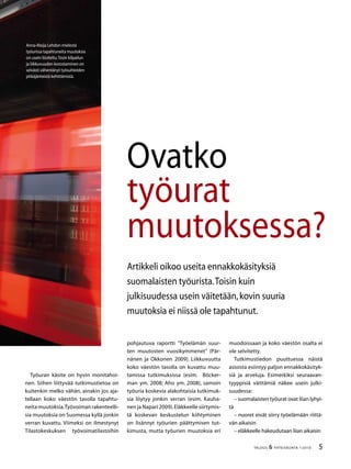 TALOUS  YHTEISKUNTA 1l
2010
Ovatko
työurat
muutoksessa?
Artikkeli oikoo useita ennakkokäsityksiä
suomalaisten työurista.Toisin kuin
julkisuudessa usein väitetään,kovin suuria
muutoksia ei niissä ole tapahtunut.
Työuran käsite on hyvin monitahoi-
nen. Siihen liittyvää tutkimustietoa on
kuitenkin melko vähän, ainakin jos aja-
tellaan koko väestön tasolla tapahtu-
neita muutoksia.Työvoiman rakenteelli-
sia muutoksia on Suomessa kyllä jonkin
verran kuvattu. Viimeksi on ilmestynyt
Tilastokeskuksen työvoimatilastoihin
Anna-Maija Lehdon mielestä
työurissa tapahtuneita muutoksia
on usein liioiteltu.Tosin kilpailun
ja liikkuvuuden korostaminen on
selvästi vähentänyt työsuhteiden
pitkäjänteistä kehittämistä.
pohjautuva raportti ”Työelämän suur-
ten muutosten vuosikymmenet” (Pär-
nänen ja Okkonen 2009). Liikkuvuutta
koko väestön tasolla on kuvattu muu-
tamissa tutkimuksissa (esim. Böcker-
man ym. 2008; Aho ym. 2008), samoin
työuria koskevia alakohtaisia tutkimuk-
sia löytyy jonkin verran (esim. Kauha-
nen ja Napari 2009).Eläkkeelle siirtymis-
tä koskevan keskustelun kiihtyminen
on lisännyt työurien päättymisen tut-
kimusta, mutta työurien muutoksia eri
muodoissaan ja koko väestön osalta ei
ole selvitetty.
Tutkimustiedon puuttuessa näistä
asioista esiintyy paljon ennakkokäsityk-
siä ja arveluja. Esimerkiksi seuraavan-
tyyppisiä väittämiä näkee usein julki-
suudessa:
– suomalaisten työurat ovat liian lyhyi-
tä
– nuoret eivät siirry työelämään riittä-
vän aikaisin
– eläkkeelle hakeudutaan liian aikaisin
 