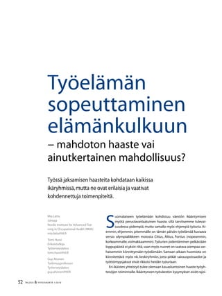 52 TALOUS  YHTEISKUNTA 1l
2010
S
uomalaiseen työelämään kohdistuu väestön ikääntymisen
myötä perustavanlaatuinen haaste, sillä tarvitsemme tulevai-
suudessa pidempiä, mutta samalla myös ehjempiä työuria. Ai-
emmin, ehjemmin, pitemmälle on tämän päivän työelämää kuvaava
versio olympialiikkeen motosta Citius, Altius, Fortius (nopeammin,
korkeammalle, voimakkaammin).Työurien pidentäminen pelkästään
loppupäästä ei yksin riitä,vaan myös nuoret on saatava aiempaa var-
haisemmin kiinnittymään työelämään. Samaan aikaan huomiota on
kiinnitettävä myös nk. keskiryhmiin, jotta pitkät sairauspoissaolot ja
työttömyysjaksot eivät rikkoisi heidän työuriaan.
Eri-ikäisten yhteistyö tulee olemaan kauaskantoinen haaste työyh-
teisöjen toiminnalle. Ikääntyneen työväestön kysymykset eivät rajoi-
Mia Latta
Johtaja
Nordic Institute for Advanced Trai-
ning in Occupational Health (NIVA)
mia.latta@ttl.fi
Tomi Hussi
Erikoistutkija
Työterveyslaitos
tomi.hussi@ttl.fi
Guy Ahonen
Tutkimusprofessori
Työterveyslaitos
guy.ahonen@ttl.fi
Työelämän
sopeuttaminen
elämänkulkuun
− mahdoton haaste vai
ainutkertainen mahdollisuus?
Työssä jaksamisen haasteita kohdataan kaikissa
ikäryhmissä,mutta ne ovat erilaisia ja vaativat
kohdennettuja toimenpiteitä.
 
