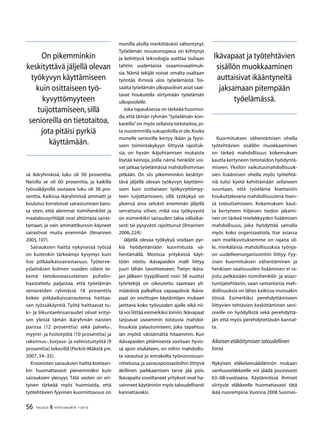 56 TALOUS  YHTEISKUNTA 1l
2010
sä ikäryhmässä, luku oli 50 prosenttia.
Naisilla se oli 60 prosenttia, ja kaikilla
työssäkäyvillä vastaava luku oli 38 pro-
senttia. Kaikissa ikäryhmissä ammatti ja
koulutus korreloivat sairastumisen kans-
sa siten, että alemmat toimihenkilöt ja
maatalousyrittäjät ovat alttiimpia sairas-
tamaan, ja vain ammattikurssin käyneet
sairastivat muita enemmän (Ilmarinen
2005,107).
Sairauksien haitta nykyisessä työssä
on kuitenkin tärkeämpi kysymys kuin
itse pitkäaikaissairastavuus. Työterve-
yslaitoksen kolmen vuoden välein te-
kemä tietokoneavusteinen puhelin-
haastattelu paljastaa, että työelämän
senioreiden ryhmässä 18 prosenttia
kokee pitkäaikaissairautensa haittaa-
van työssäkäyntiä. Työtä haittaavat tu-
ki- ja liikuntaelinsairaudet olivat erityi-
sen yleisiä tämän ikäryhmän naisten
parissa (12 prosenttia) sekä palvelu-,
myynti- ja hoitotyötä (10 prosenttia) ja
rakennus-, korjaus- ja valmistustyötä (9
prosenttia) tekevillä (Perkiö-Mäkelä ym.
2007, 34–35).
Kroonisten sairauksien haitta koetaan-
kin huomattavasti pienemmäksi kuin
sairauksien yleisyys. Tätä vasten on eri-
tyisen tärkeää myös huomioida, että
työtehtävien fyysinen kuormittavuus on
monilla aloilla merkittävästi vähentynyt.
Työelämän muutosnopeus on kiihtynyt
ja kehittyvä teknologia asettaa tiuhaan
tahtiin uudenlaisia osaamisvaatimuk-
sia. Nämä tekijät voivat omalta osaltaan
työntää ihmisiä ulos työelämästä. Toi-
saalta työelämän ulkopuoliset asiat saat-
tavat houkutella siirtymään työelämän
ulkopuolelle.
Joka tapauksessa on tärkeää huomioi-
da, että tämän ryhmän ”työelämän kon-
kareilla”on myös sellaista tietotaitoa, jo-
ta nuoremmilla sukupolvilla ei ole.Koska
monelle seniorille kertyy ikään ja fyysi-
seen toimintakykyyn liittyviä rajoituk-
sia, on hyvän ikäjohtamisen mukaista
löytää keinoja, joilla nämä henkilöt voi-
vat jatkaa työelämässä mahdollisimman
pitkään. On siis pikemminkin keskityt-
tävä jäljellä olevan työkyvyn käyttämi-
seen kuin osittaiseen työkyvyttömyy-
teen tuijottamiseen, sillä työkykyä on
yleensä aina selvästi enemmän jäljellä
verrattuna siihen, mikä osa työkyvystä
on esimerkiksi sairauden takia väliaikai-
sesti tai pysyvästi rajoittunut (Ilmarinen
2006, 224).
Jäljellä olevaa työkykyä voidaan pyr-
kiä hyödyntämään kuormitusta vä-
hentämällä. Monissa yrityksissä käyt-
töön otettu ikävapaiden malli liittyy
juuri tähän tavoitteeseen. Tietyn ikära-
jan jälkeen (tyypillisesti noin 58 vuotta)
työntekijä on oikeutettu saamaan yli-
määräisiä palkallisia vapaapäiviä. Ikäva-
paat on sovittujen käytäntöjen mukaan
jaettava koko työvuoden ajalle eikä nii-
tä voi liittää esimerkiksi lomiin.Ikävapaat
tarjoavat useammin toistuvia mahdol-
lisuuksia palautumiseen, joka tapahtuu
iän myötä väistämättä hitaammin. Kun
ikävapaiden pitämisestä sovitaan hyvis-
sä ajoin etukäteen, on niihin mahdollis-
ta varautua jo ennakolta työvuorosuun-
nittelussa,ja sairauspoissaoloihin liittyvä
äkillinen paikkaamisen tarve jää pois.
Ikävapaita soveltaneet yritykset ovat ha-
vainneet käytännön myös taloudellisesti
kannattavaksi.
Kuormituksen vähentämisen ohella
työtehtävien sisällön muokkaaminen
on tärkeä mahdollisuus kokemuksen
kautta kertyneen tietotaidon hyödyntä-
miseen. Yksilön vaikutusmahdollisuuk-
sien lisäämisen ohella myös työtehtä-
viä tulisi kyetä kehittämään sellaiseen
suuntaan, että työelämä koettaisiin
houkuttelevana mahdollisuutena itsen-
sä toteuttamiseen. Kokemuksen kaut-
ta kertyneen hiljaisen tiedon jakami-
nen on tärkeä mielekkyyden lisäämisen
mahdollisuus, joka hyödyttää samalla
myös koko organisaatiota. Itse asiassa
vain mielikuvituksemme on rajana sil-
le, minkälaisia mahdollisuuksia työnja-
on uudelleenorganisointiin liittyy. Fyy-
sisen kuormituksen vähentäminen ja
henkisen vaativuuden lisääminen ei ra-
joitu pelkästään toimihenkilö- ja asian-
tuntijatehtäviin, vaan samanlaisia mah-
dollisuuksia on lähes kaikissa muissakin
töissä. Esimerkiksi perehdyttämiseen
liittyvien tehtävien keskittäminen seni-
oreille on hyödyllistä sekä perehdyttä-
jän että myös perehdytettävän kannal-
ta.
Aikaisen eläköitymisen taloudellinen
hinta
Nykyisen eläkelainsäädännön mukaan
vanhuuseläkkeelle voi jäädä joustavasti
63–68-vuotiaana. Käytännössä ihmiset
siirtyvät eläkkeelle huomattavasti tätä
ikää nuorempina.Vuonna 2008 Suomes-
On pikemminkin
keskityttävä jäljellä olevan
työkyvyn käyttämiseen
kuin osittaiseen työ-
kyvyttömyyteen
tuijottamiseen,sillä
senioreilla on tietotaitoa,
jota pitäisi pyrkiä
käyttämään.
Ikävapaat ja työtehtävien
sisällön muokkaaminen
auttaisivat ikääntyneitä
jaksamaan pitempään
työelämässä.
 