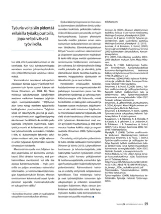 59TALOUS  YHTEISKUNTA 1l
2010
tus siitä, että kyseenalaistaminen ei ole
soveliasta. Kun tätä suhtautumistapaa
verrataan nuorten johtamisodotuksiin,
niin yhteentörmäyksiä tapahtuu väistä-
mättä.
Vuorovaikutus seuraavan sukupolven
edustajan kanssa sujuu tyypillisesti hel-
pommin kuin hyvin suuren ikäeron val-
litessa (Ilmarinen ym. 2004, 34). Tässä
mielessä kaksikyttyräiset ikärakenteet
asettavat melkoisen haasteen työyhtei-
söjen vuorovaikutukselle. 1990-luvun
alun lama näkyy edelleen työpaikoilla
keskiryhmien puuttumisena. Työyhtei-
sössä on ikääntyneitä jäseniä, ja uusis-
sa rekrytoinneissa on tyypillisesti pyritty
alentamaan henkilöstön keski-ikää palk-
kaamalla erityisesti nuorempia. Ikään-
tyviä ja nuoria ei kuitenkaan pidä aset-
taa työmarkkinoilla vastakkain. Hietalan
(1996, 6) ikäkomitealle tekemän selvi-
tyksen mukaan vain joka neljäs veteraa-
ni antoi työpaikan työttömälle nuorelle
siirtyessään eläkkeelle.
Mentoroinnin roolia mm. hiljaisen tie-
don jakamisessa on korostettu voimak-
kaasti. Olisi tärkeää huomata, että par-
haimmillaan mentorointi voi olla itse
asiassa kahdensuuntaista – myös juni-
orilla on paljon annettavaa esimerkiksi
informaatio- ja kommunikaatioteknolo-
gian käyttövalmiuksiin liittyen. Yhteiset
onnistumisen kokemukset luovat hyvän
perustan sujuvalle vuorovaikutukselle
eri sukupolvien välillä.
 Esimerkiksi Ilmarinen (2009) on hyvä lisälähde
sukupolvien vuorovaikutuksen aiheesta.
Koska ikääntymisprosessi on itse asias-
sa äärimmäisen yksilöllinen ilmiö, työka-
vereiden luokittelu pelkästään kalente-
ri-iän eli ikävuosien perusteella on hyvin
harhaanjohtavaa. Sujuvan yhteistyön
taustalla meidän jokaisen oman asen-
noitumisen tarkasteleminen on olennai-
nen lähtökohta. Elämänkaariajatteluun
liittyvä ”suuren unelman rakentaminen”
ja lakipisteen saavuttaminen myöhäisel-
lä keski-iällä ohjaa meidät ajattelemaan
seniorivuosia heikkenevien voimavaro-
jen vaiheena. Eri elämänvaiheisiin liittyy
meillä jokaisella ylä- ja alamäkiä, jotka
elämänkulun käsite tavoittaa kaarta pa-
remmin. Huippukohtia sijoittuukin eri
ikävaiheisiin,ja ne ovat erilaisia.
Henkilöstön erilaisuuden taidokas
hyödyntäminen on organisaatioiden kil-
pailukyvyn turvaamisen paras tae. Ikä-
johtaminen täydentää ja vahvistaa hen-
kilöstöstrategiaa sillä lisäarvolla, minkä
henkilöstön eri-ikäisyyden vahvuudet ja
haasteet tuovat mukanaan. Ikäjohtami-
nen ei ole vielä toteutunut käytännös-
sä monellakaan alalla tai työpaikalla,sillä
vielä ei ole havahduttu siihen tosiasiaan
että työvoiman ikärakenteet ovat var-
sin pysyvästi muuttumassa, ja että tämä
muutos koskee kaikkia aloja ja organi-
saatioita (Ilmarinen 2006; Työterveyslai-
tos 2004).
On esitetty, että työurien pidentämis-
tä tulisi edistää radikaalein toimenpitein
(Ahonen ja Vainio 2010). Lyhytnäköinen
tuottavuus- ja tehostamisajattelu, joka
näännyttää Suomen työväestön ennen
aikojaan, tulisi korvata pitkäjänteisel-
lä tuottavuusajattelulla, esimerkiksi työ-
ajan huokoisuuden lisäämisellä työurien
pidentämiseksi. Äärimmäisenä keino-
na on esitetty siirtymistä nelipäiväiseen
työviikkoon. Tätä miedompia keino-
ja ovat työntekijöiden toivomien työ-
aikajoustojen ja erilaisten sosiaalisten
taukojen lisääminen. Myös siestan jon-
kinlainen käyttöönotto voisi tulla kysy-
mykseen. Kaikkia näitä toimenpiteitä to-
teutetaan eri puolilla maailmaa.
Kirjallisuus
Ahonen, G. (2009), Aikaisen eläköitymisen
todellista hintaa ei ole täysin tiedostettu,
Helsingin Sanomat,Vieraskynä 6.4.2009.
Ahonen, G.  Vainio, H. (2010), Työurien pi-
dentäminen vaatii uudenlaista ajattelua,
Helsingin Sanomat,Vieraskynä 12.1.2010.
Aromaa, A.  Koskinen, S. (toim.) (2002),
Terveys ja toimintakyky Suomessa,Terveys
2000-tutkimuksen perustulokset, Kansan-
terveyslaitos.
ETK (2009), Eläketilastoja vuodelta 2003–
2009 tilauksen mukaan. Toim. Maija Hiltu-
nen.
Hietala, K. (1996), Ikääntymisen haitto-
jen lieventämisen kansantaloudelliset
kustannus-hyötyvaikutukset, teoksessa
Ikääntyvät työelämässä,Komiteanmietintö
1996:14,Liiteosa,5−32.
Ilmarinen,J.(2006),Pitkää työuraa! Ikäänty-
minen ja työelämän laatu Euroopan Unio-
nissa Helsinki:Työterveyslaitos.
Ilmarinen, J.  Hussi, T.(2008) (toim.), Työ-
hön osallistuminen ja työllisyyden kehitys.
Raportti työhön osallistumisen tulo- ja
lähtövirroista sekä Työterveyslaitoksen
toiminnasta strategiakaudella 2004–2007.
Sosiaali- ja terveysministeriö.
Ilmarinen,J.Lähteenmäki,SHuuhtanen,
P. (2004), Kyvyistä kiinni. Ikäjohtaminen yri-
tysstrategiana,Helsinki:Talentum.
Ilmarinen, J.  Mertanen, V. (toim.) (2009),
Työtoveri toista sukupolvea, Helsinki: Työ-
terveyslaitos,3.korjattu painos.
Kauppinen, T,  Hanhela, R.  Heikkilä, P.
 Kasvio, A.  Lehtinen, S.  Lindström, K.
 Toikkanen, J.  Tossavainen, A. (toim.)
(2007), Työ ja terveys Suomessa 2006, Hel-
sinki:Työterveyslaitos.
Myrskylä, P. (2008), Työhön osallistumis-
ta koskevien tilastoanalyysien tulokset,
teoksessa Ilmarinen, J.  Hussi, T. (toim.):
Työhön osallistuminen ja työllisyyden ke-
hitys. Raportti työhön osallistumisen tulo-
ja lähtövirroista sekä Työterveyslaitoksen
toiminnasta strategiakaudella 2004–2007,
Helsinki:Sosiaali- ja terveysministeriö.
Perkiö-Mäkelä, M. ym. (2007), Työ ja terve-
ys-haastattelututkimus 2006. Taulukkora-
portti.Työterveyslaitos.
http://www.ttl.fi/NR/rdonlyres/8435263D-
4EEC-42AE-AE68-FB7B3B4E9A94/0/tyo_
ja_terveys_2006_taulukkoraportti.pdf
Tilastokeskus, Työvoimatutkimus (2009),
PX-Web-tietokannat.
Työterveyslaitos (2004), Ikäjohtamista ke-
hittämään. Työkirja. Helsinki: Työterveys-
laitos.
Työuria voitaisiin pidentää
erilaisilla työaikajoustoilla,
jopa nelipäiväisellä
työviikolla.
 