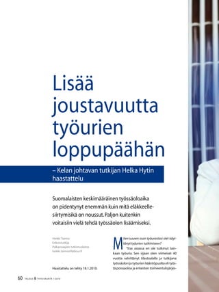 60 TALOUS  YHTEISKUNTA 1l
2010
M
iten suuren osan työurastasi olet käyt-
tänyt työurien tutkimiseen?
”Itse asiassa en ole tutkinut lain-
kaan työuria. Sen sijaan olen viimeiset 40
vuotta selvittänyt tilastoalalla ja tutkijana
työssäolon ja työurien kääntöpuolta eli työs-
tä poissaoloa ja erilaisten toimeentulojärjes-
Heikki Taimio
Erikoistutkija
Palkansaajien tutkimuslaitos
heikki.taimio@labour.fi
Lisää
joustavuutta
työurien
loppupäähän
– Kelan johtavan tutkijan Helka Hytin
haastattelu
Haastattelu on tehty 18.1.2010.
Suomalaisten keskimääräinen työssäoloaika
on pidentynyt enemmän kuin mitä eläkkeelle-
siirtymisikä on noussut.Paljon kuitenkin
voitaisiin vielä tehdä työssäolon lisäämiseksi.
 