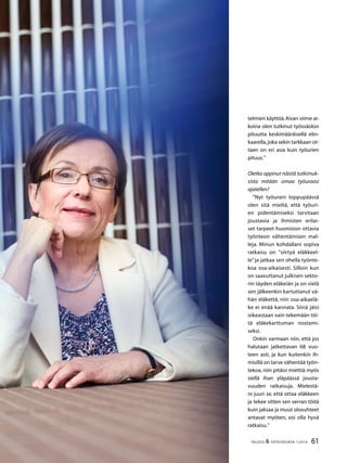 61TALOUS  YHTEISKUNTA 1l
2010
telmien käyttöä.Aivan viime ai-
koina olen tutkinut työssäolon
pituutta keskimääräisellä elin-
kaarella,joka sekin tarkkaan ot-
taen on eri asia kuin työurien
pituus.”
Oletko oppinut näistä tutkimuk-
sista mitään omaa työuraasi
ajatellen?
”Nyt työurani loppupäässä
olen sitä mieltä, että työuri-
en pidentämiseksi tarvitaan
joustavia ja ihmisten erilai-
set tarpeet huomioon ottavia
työnteon vähentämisen mal-
leja. Minun kohdallani sopiva
ratkaisu on ”siirtyä eläkkeel-
le” ja jatkaa sen ohella työnte-
koa osa-aikaisesti. Silloin kun
on saavuttanut julkisen sekto-
rin täyden eläkeiän ja on vielä
sen jälkeenkin kartuttanut vä-
hän eläkettä, niin osa-aikaelä-
ke ei enää kannata. Siinä jäisi
oikeastaan vain tekemään töi-
tä eläkekarttuman nostami-
seksi.
Onkin varmaan niin, että jos
halutaan jatkettavan 68 vuo-
teen asti, ja kun kuitenkin ih-
misillä on tarve vähentää työn-
tekoa, niin pitäisi miettiä myös
siellä ihan yläpäässä jousta-
vuuden ratkaisuja. Mielestä-
ni juuri se, että ottaa eläkkeen
ja tekee sitten sen verran töitä
kuin jaksaa ja muut olosuhteet
antavat myöten, voi olla hyvä
ratkaisu.”
 