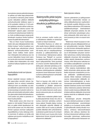 62 TALOUS  YHTEISKUNTA 1l
2010
Suomalaistentyöurienpidentämistarpees-
ta vallitsee nyt melko laaja yhteisymmär-
rys. Taustalla on skenaario, jonka mukaan
suurten ikäluokkien jäädessä eläkkeelle
vanhushuoltosuhde heikkenee rajusti, ts.
yli 65-vuotiaiden määrän ja 15–64-vuoti-
aan työikäisen väestön välinen suhde nou-
see. Työikäisillä on tulevina vuosina ”elä-
tettävänään” nykyistä paljon enemmän
vanhuksiaelimaksettavanaanheidänhoi-
va-,hoito-jaeläkemenojaanverojenjaelä-
kemaksujen muodossa. Kuinka huolestut-
tavana itse pidät tätä skenaariota?
”Asia on ilman muuta huolestuttava.
Itsekin olen pian eläkejärjestelmän mää-
rittelyn mukaan ”vanhus”ja pääsen vuo-
den lopulla jopa vaikuttamaan yhtenä
ykkösenä vanhushuoltosuhteen osoit-
tajaan. Ennen kaikkea mietin työvoi-
man riittävyyttä siinä vaiheessa, kun me
suurten ikäluokkien ikuiset teinit alam-
me tarvita yhä enemmän hoivapalvelui-
ta. Vaikka rahat riittäisivätkin, niin mistä
maailman kolkasta löydämme työn teki-
jöitä?”
Saneluratkaisut eivät sovi työuran
loppupäähän
Ihmiset näyttävät toivovan itselleen li-
sää vapaa-aikaa varsinkin työuran lop-
pupäässä. Siinä on erilaisia mahdollisia
ratkaisuja kuten osa-aikaeläke, osa-aika-
työ eläkkeellä tai pidemmät lomat. Sellai-
sia kannanottoja on kuitenkin tullut eri ta-
hoilta,että nämä kaikki reitit pitäisi sulkea.
Sen sijaan pitäisi tehdä töitä kokoaikaises-
ti 68 vuoteen asti, jolloin se parantaa oi-
keasti huoltosuhdetta.
”Minä ainakin sanon, että minun ter-
veyteni ei sitä kestäisi! Tietysti jos kaik-
kien on pakko tehdä täysaikaisesti töi-
tä 65 tai 68 vuoteen asti, niin ehkä sitten
ihmiset rupeavat anomaan työkyvyttö-
myyseläkkeitä ja muita ratkaisuja entis-
tä enemmän. Ei sellaista voi tehdä, että
suljetaan pois jouston mahdollisuus siel-
lä loppupäässä.”
Entä jos verrataan muihin maihin, jois-
sa lakisääteinen eläkeikä on korkeampi?
Joissakin on tietysti matalampi.
”Esimerkiksi Ruotsissa on vähän toi-
sella tavalla liukuva eläkeikä verrattuna
Suomeen, mutta heillä se toimii lähinnä
sitä kautta, että on osatyökyvyttömyy-
setuuksia ja palkkasubventoitua työ-
tä nimenomaan ikääntyneessä päässä.
Tanskassa taas ”fleksjob” on suunnat-
tu vajaakuntoisille, joita ei voida katsoa
täysin työkyvyttömiksi. Tämä joustotyö
on antanut varsinkin ikääntyneille mah-
dollisuuden vähentää työntekoa ja teh-
dä töitä sen verran kuin jaksaa. Lisäksi
Tanskassa työttömyyskassan pitkäaikai-
set jäsenet voivat halutessaan siirtyä 62-
vuotiaina työttömyyskassan varhaiseläk-
keelle,ns.jälkipalkalle.”
Tässä on kysymys siitä, mikä on netto-
vaikutus yhtäältä, jos kiinnitetään van-
huuseläkeikä ja jäädään aikaisemmin
työkyvyttömyyseläkkeelle,tai jos se on liu-
kuva, niin tuleeko liukuman avulla saavu-
tetuista työvuosista joku etu vanhushuol-
tosuhteeseen.
”Kyllä minun mielestäni jollakin taval-
la pitää järjestelmää reivata niin, että se
tuottaa enemmän työntekoa vanhem-
massa päässä. Toisaalta täytyy muistaa,
että yksityisellä sektorilla eläkeikä oli
vuoteen 2005 asti 65 vuotta ja julkisella
puolella eläkeikää oltiin yhtenäistämäs-
sä yksityisen puolen kanssa.Ei se tietysti-
kään niin kovin suuri muutos olisi,mutta
käytännössä ihmiset siirtyivät kuitenkin
aikaisemmin eläkkeelle.”
Kaksi työurien mittaria
Työurien pidentämien ja työllisyysasteen
nostamisen tärkeimmäksi keinoksi on
nähty eläkkeellesiirtymisen myöhentämi-
nen kolmella vuodella. Mittarina on käy-
tetty Eläketurvakeskuksen (ETK) laskemaa
työeläkevakuutettujen keskimääräisen
eläkkeelle siirtymisiän odotetta. Itse olet
tehnyt tutkimuksia työssäoloajan pituu-
desta elinkaarella. Mitä nämä kaksi mit-
taria kuvaavat ja miten ne eroavat toisis-
taan?
”Molemmat mittarit kuvaavat eri elin-
vaiheiden pituutta eläkejärjestelmän ja/
tai työmarkkinoiden kannalta. Tärkeää
on, että ihmisten elinkaarella tapahtuvi-
en käyttäytymisen muutosten vaikutuk-
sia eri elinvaiheiden pituuteen (esimer-
kiksi työvoimassa vietetty kokonaisaika,
eläkkeelle siirtymisen ikä) tarkastellaan
erillään väestön ikärakenteen vanhene-
misesta, mihin lähivuosina vaikuttaa en-
nen kaikkea sodanjälkeisten suurten ikä-
luokkien tulo vanhuuseläkeikään.
ETK:n laskema keskimääräisen eläk-
keelle siirtymisiän odote perustuu eläk-
keelle siirtymisen virtatietoihin ja se ku-
vaa pelkästään työeläkevakuutettua
väestöä. Odote lasketaan tutkittavana
vuonna toteutuneiden eläkkeelle siir-
tymisen todennäköisyyksien ja kuole-
manvaarojen perusteella. Näitä osuuksia
käyttäen lasketaan, kuinka moni henkilö
valitun kokoisesta joukosta (kohortista)
siirtyisi vuoden kuluessa eläkkeelle.Näis-
tä laskennallisista eläkkeelle siirtymisistä
laskettu keski-ikä on eläkkeelle siirtymi-
siän odote.
Työssäoloajan pituutta elinkaarella
kuvaavat odotteet puolestaan on lasket-
tu työvoimatilastojen varantotietojen
pohjalta, ja ne kuvaavat, kuinka pitkäk-
si työmarkkinoilla vietetty elinaika muo-
dostuu suhteessa kokonaiselinaikaan
olettaen, että valitussa väestössä (ko-
hortissa) toteutuisivat tutkittavan kalen-
terivuoden työvoimaan osallistumisen
asteet ja kuolleisuusolot.Vastaavasti voi-
Ikääntyneille pitää tarjota
osatyökyvyttömyys-
etuuksia ja palkkatuettua
työtä.
 