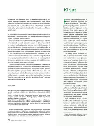70 TALOUS  YHTEISKUNTA 1l
2010
korkeammat kuin Suomessa. Mutta jos ajatellaan työllisyyttä, siis että
meidän pitää joka tapauksessa saada enemmän ihmisiä töihin, niin sil-
loin minun mielestäni meidän pitää olla valmiit maksamaan.Työnanta-
jalle se on sitä, että he joutuvat maksamaan kollektiivisesti enemmän,
mutta jotkut työnantajat voivat saada tukea siihen, että he palkkaavat
näitä ihmisiä.”
Jos sitten lopuksi vielä palaamme väestön ikääntymiseen ja työurien pi-
dentämiseen 3 vuodella vuoteen 2025 mennessä,niin miltä tulevaisuus
näyttää käyttämäsi mittarin valossa?
”Siltä kannalta tilanne näyttää hyvältä, että työssäoloajan pidentä-
minen kolmella vuodella todellakin nostaisi 15–64-vuotiaiden työl-
lisyysasteen tasolle, joka vallitsi Ruotsissa vuonna 2005 (taulukko 3).
Suomen ikärakenteen vinoutta tavoitevuonna osoittaa kuitenkin se,
että 15–74-vuotiaille lasketussa työllisyysasteessa kolmen vuoden pi-
dennys työssäoloon auttaa vasta pitämään työllisten osuuden vuon-
na 2025 samalla tasolla kuin se oli vuonna 2005. Ongelmana on, että
Suomessa vanhushuoltosuhteen kasvu tulee olemaan poikkeuksel-
lisen nopeaa, kuten kaikki tiedämme. Suomessa 65 vuotta täyttänei-
den suhteen työikäisiin ennustetaan nousevan 0,25: stä 0,43:een,kun
Ruotsissa vastaavat luvut ovat 0,26 ja 0,36.
Työssäolon pidentäminen kolmella vuodella vaatisi mielestäni ra-
kenteellisia uudistuksia, jotka tukisivat ennen kaikkea heikommassa
työmarkkina-asemassa olevien pääsyä ansiotyöhön ja siellä pysymis-
tä. Suomessa pitäisi nyt varoa kaikkia sellaisia ratkaisuja, joissa hei-
kommat putoavat rattailta. Skandinavian maissa yhteiskunnallinen
solidaarisuus on mielestäni syvemmälle juurtunut kuin Suomessa.
Väittäisin myös,että se on se syy,miksi ”kimalainen lentää”
.Suomes-
ta en ole ihan niin varma.”
Kirjallisuus
Hytti,H.(2009),Työssäoloa voidaan pidentää pohjoismaiselle tasolle,mut-
ta millä mittarilla ja millä keinoin? Työpoliittinen aikakauskirja, 2/2009,
67–77.
Hytti, H.  Valaste, M. (2009), The Average Length of Working Life in the
European Union, Kela Online Working Papers 1/2009. http://helda.
helsinki.fi//handle/10250/8369 .
Hytti,H. Hartman,L.(2008),Integration vs kompensation – välfärdsstra-
tegier kring arbetsoförmåga i Sverige och Finland. IFAU – Institutet för
arbetsmarknadspolitisk utvärdering, Rapport 2008:19. http://www.ifau.
se/upload/pdf/se/2008/r08-10.pdf
 Vertaus viittaa kuuluisaan väitteeseen, että aerodynamiikan lainalaisuuksi-
en mukaan kimalaisten ei pitäisi kyetä lentämään. Koska ne kuitenkin lentävät,
täytyy väitteen perustua liian yksinkertaiseen käsitykseen kimalaisten liikkeistä.
Vastaavalla tavalla jotkut tutkijat ovat epäilleet Skandinavian maiden kykyä me-
nestyä niiden korkean veroasteen ja suuren julkisen sektorin takia.
Kirjat
E
ntinen peruspalveluministeri ja
vihreä poliitikko, nykyinen yh-
teiskuntapolitiikan moniottelija
ja blogikirjoittaja Osmo Soininvaara
käsittelee uudessa kirjassaan
aihetta,
josta on viime vuosina puhuttu pal-
jon. Valtiojohto on vaatinut jo pitkään
julkista sektoria parantamaan tuot-
tavuuttaan. Vaatimus on kohdistunut
erityisesti kuntasektoriin, joka käytän-
nössä tuottaa (tai ainakin rahoittaa)
suurimman osan julkisista palveluista.
Kuntakenttää uudistava PARAS-hanke
samoin kuin lukemattomat pienem-
mät kehittämisprojektit pyrkivät sa-
maan tavoitteeseen.
On esitetty paljon laskelmia siitä,
että jo verraten vähäinenkin vuotui-
nen tuottavuuden nousu julkisessa
tuotannossa parantaisi aikaa myöten
merkittävästi julkisen talouden tilaa.
Ilman tuottavuuden nousua taas vä-
estön ikääntymisestä johtuvan huol-
tosuhteen heikentymisen pelätään
tekevän vähitellen mahdottomaksi
nykyisten hyvinvointipalvelujen tuot-
tamisen ja rahoittamisen.Käytännössä
julkisten palvelujen tuottavuuden ar-
vioidaan heikentyneen vuodesta toi-
seen – näin on, jos uskomme Tilasto-
keskuksen laskelmia.
Soininvaara kirja on lyhyt johdatus
näihin teemoihin. Se tarjoaa lukijalle
hyvin kirjoitetun pikakatsauksen julki-
sen sektorin tuottavuuteen ja tuotta-
vuusongelmiin sekä joitain suosituk-
sia ongelmien ratkaisemiseksi.
Kirja tutustuttaa aluksi lukijansa
tuottavuuden käsitteeseen ja julkisen
toiminnan tuottavuuden mittauson-
gelmaan, joka syntyy siitä, että tuo-
tosta mitataan työpanoksella, jolloin
suhde pysyy vuodesta toiseen sama-
 Kirja on saatavana pdf-tiedostona Internet-
osoitteesta www.soininvaara.fi/julkaisut .
 