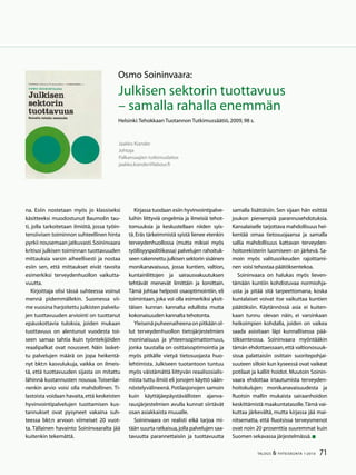 71TALOUS  YHTEISKUNTA 1l
2010
na. Esiin nostetaan myös jo klassiseksi
käsitteeksi muodostunut Baumolin tau-
ti, jolla tarkoitetaan ilmiötä, jossa työin-
tensiivisen toiminnon suhteellinen hinta
pyrkii nousemaan jatkuvasti.Soininvaara
kritisoi julkisen toiminnan tuottavuuden
mittauksia varsin aiheellisesti ja nostaa
esiin sen, että mittaukset eivät tavoita
esimerkiksi terveydenhuollon vaikutta-
vuutta.
Kirjoittaja olisi tässä suhteessa voinut
mennä pidemmällekin. Suomessa vii-
me vuosina harjoitettu julkisten palvelu-
jen tuottavuuden arviointi on tuottanut
epäuskottavia tuloksia, joiden mukaan
tuottavuus on alentunut vuodesta toi-
seen samaa tahtia kuin työntekijöiden
reaalipalkat ovat nousseet. Näin lasket-
tu palvelujen määrä on jopa heikentä-
nyt bkt:n kasvulukuja, vaikka on ilmeis-
tä, että tuottavuuden sijasta on mitattu
lähinnä kustannusten nousua. Toisenlai-
nenkin arvio voisi olla mahdollinen. Ti-
lastoista voidaan havaita,että keskeisten
hyvinvointipalvelujen tuottamisen kus-
tannukset ovat pysyneet vakaina suh-
teessa bkt:n arvoon viimeiset 20 vuot-
ta. Tällainen havainto Soininvaaralta jää
kuitenkin tekemättä.
Osmo Soininvaara:
Julkisen sektorin tuottavuus
– samalla rahalla enemmän
Helsinki:Tehokkaan Tuotannon Tutkimussäätiö,2009,98 s.
Jaakko Kiander
Johtaja
Palkansaajien tutkimuslaitos
jaakko.kiander@labour.fi
Kirjassa tuodaan esiin hyvinvointipalve-
luihin liittyviä ongelmia ja ilmeisiä tehot-
tomuuksia ja keskustellaan niiden syis-
tä.Eräs tärkeimmistä syistä lienee etenkin
terveydenhuollossa (mutta miksei myös
työllisyyspolitiikassa) palvelujen rahoituk-
seen rakennettu julkisen sektorin sisäinen
monikanavaisuus, jossa kuntien, valtion,
kuntainliittojen ja sairausvakuutuksen
tehtävät menevät limittäin ja lomittain.
Tämä johtaa helposti osaoptimointiin, eli
toimintaan, joka voi olla esimerkiksi yksit-
täisen kunnan kannalta edullista mutta
kokonaisuuden kannalta tehotonta.
Yleisenäpuheenaiheenaonpitkäänol-
lut terveydenhuollon tietojärjestelmien
moninaisuus ja yhteensopimattomuus,
jonka taustalla on osittaisoptimointia ja
myös pitkälle vietyä tietosuojasta huo-
lehtimista. Julkiseen tuotantoon tuntuu
myös väistämättä liittyvän reaalisosialis-
mista tuttu ilmiö eli jonojen käyttö sään-
nöstelyvälineenä. Potilasjonojen samoin
kuin käyttäjäepäystävällisten ajanva-
rausjärjestelmien avulla kunnat siirtävät
osan asiakkaista muualle.
Soininvaara on realisti eikä tarjoa mi-
tään suurta ratkaisua,jolla palvelujen saa-
tavuutta parannettaisiin ja tuottavuutta
samalla lisättäisiin. Sen sijaan hän esittää
joukon pienempiä parannusehdotuksia.
Kansalaiselle tarjottava mahdollisuus hei-
kentää omaa tietosuojaansa ja samalla
sallia mahdollisuus kattavan terveyden-
hoitorekisterin luomiseen on järkevä. Sa-
moin myös valitusoikeuden rajoittami-
nen voisi tehostaa päätöksentekoa.
Soininvaara on halukas myös lieven-
tämään kuntiin kohdistuvaa normiohja-
usta ja pitää sitä tarpeettomana, koska
kuntalaiset voivat itse vaikuttaa kuntien
päätöksiin. Käytännössä asia ei kuiten-
kaan tunnu olevan näin, ei varsinkaan
heikoimpien kohdalla, joiden on vaikea
saada asioitaan läpi kunnallisessa pää-
töksenteossa. Soininvaara myöntääkin
tämän ehdottaessaan,että valtionosuuk-
sissa palattaisiin osittain suoritepohjai-
suuteen silloin kun kyseessä ovat vaikeat
potilaat ja kalliit hoidot. Muutoin Soinin-
vaara ehdottaa irtautumista terveyden-
hoitokulujen monikanavaisuudesta ja
Ruotsin mallin mukaista sairaanhoidon
keskittämistä maakuntatasolle.Tämä vai-
kuttaa järkevältä, mutta kirjassa jää mai-
nitsematta, että Ruotsissa terveysmenot
ovat noin 20 prosenttia suuremmat kuin
Suomen sekavassa järjestelmässä.
 