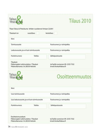74 TALOUS  YHTEISKUNTA 1l
2010
Talous
Yhteiskunta
Uusi laskutusosoite,jos eri kuin toimitusosoite	 Postinumero ja -toimipaikka
Nimi
Uusi toimitusosoite	 Postinumero ja -toimipaikka
Puhelinnumero		 Telefax Sähköpostiosoite
Osoitteenmuutos
Talous
Tilaan Talous Yhteiskunta -lehden vuosikerran hintaan 22,00 €
Tilaukseni on		 vuositilaus		 kestotilaus
Nimi
Toimitusosoite	 Postinumero ja -toimipaikka
Laskutusosoite,jos eri kuin toimitusosoite	 Postinumero ja -toimipaikka
Puhelinnumero		 Telefax Sähköpostiosoite
Yhteiskunta Tilaus 2010
Tilaukset:
Palkansaajien tutkimuslaitos / Tilaukset	 tai faxilla numeroon 09−2535 7332
Pitkänsillanranta 3 A,00530 Helsinki 	 Irmeli.Honka@labour.fi
Osoitteenmuutokset:
Palkansaajien tutkimuslaitos / Tilaukset	 tai faxilla numeroon 09−2535 7332
Pitkänsillanranta 3 A,00530 Helsinki 	 Irmeli.Honka@labour.fi
 
