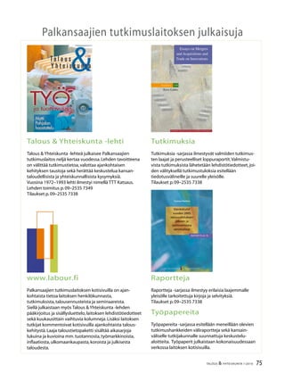 2 TALOUS  YHTEISKUNTA 1l
2010
38.vuosikerta
4 numeroa vuodessa
Julkaisija:
Palkansaajien tutkimuslaitos
Pitkänsillanranta 3 A (6.krs)
00530 Helsinki
P. 09–2535 7330
Fax:09–2535 7332
www.labour.fi
Toimitus:
Päätoimittaja Jaakko Kiander
Toimittaja Heikki Taimio
P. 09–2535 7349
Heikki.Taimio@labour.fi
Taitto ja tilaukset:
Irmeli Honka
P. 09–2535 7338
Irmeli.Honka@labour.fi
Toimitusneuvosto:
Tuomas Harpf
Pekka Immeli
Harri Järvinen
Olli Koski
Marja-Liisa Rajakangas
Jari Vettenranta
Tilaushinnat:
Vuosikerta 22,00 €
Irtonumero 7,00 €
Painopaikka:
Kirjapaino Jaarli Oy
Valokuvaus:
Maarit Kytöharju
Kansi:
Markku Böök
Kannen kuva:
Aimo Hyvärinen
ISSN 1236–7206
Talous
Yhteiskunta
Sisällys
1 / 2010
Heikki Taimio
Pääkirjoitus ........................................................................................................................................ 3
Anna-Maija Lehto
Ovatko työurat muutoksessa? .................................................................................................... 5
Kolumni
Markus Sovala,Champagne taste, beer income ................................................................ 15
Miikka Rokkanen ja Roope Uusitalo
Katosivatko elinikäiset työpaikat? ........................................................................................... 16
Ulla Hämäläinen ja Vesa-Pekka Juutilainen
Nuoret – duunissa vai MOLlissa? ............................................................................................. 22
Sanna Tenhunen
Ikääntyneiden työllisyyskehitys – kurkistus työeläkerekistereihin ............................. 30
Kirjat,Markku Lehmus
Angus Maddison:Contours of the World Economy,1-2030 AD.Essays in
Macro-Economic History ............................................................................................................ 36
Antti Kauhanen ja Sami Napari
Työurat Suomen teollisuuden toimihenkilöillä – Onko sukupuolella
merkitystä? ...................................................................................................................................... 38
Arja Jolkkonen,Pertti Koistinen ja Arja Kurvinen
Työpaikan menetys riskitilanteena ......................................................................................... 44
Kirjat,Pekka Sauramo
Markku Kuisma:Suomen poliittinen taloushistoria 1000–2000 ................................... 51
Mia Latta,Tomi Hussi ja Guy Ahonen
Työelämän sopeuttaminen elämänkulkuun − mahdoton haaste vai
ainutkertainen mahdollisuus? .................................................................................................. 52
Heikki Taimio
Lisää joustavuutta työurien loppupäähän.Kelan johtavan tutkijan Helka Hytin
haastattelu ....................................................................................................................................... 60
Kirjat,Jaakko Kiander
Osmo Soininvaara:Julkisen sektorin tuottavuus – samalla rahalla enemmän ....... 70
Suhdanteet ...................................................................................................................................... 72
75TALOUS  YHTEISKUNTA 1l
2010
Palkansaajien tutkimuslaitoksen julkaisuja
Talous  Yhteiskunta -lehti
Talous  Yhteiskunta -lehteä julkaisee Palkansaajien
tutkimuslaitos neljä kertaa vuodessa.Lehden tavoitteena
on välittää tutkimustietoa,valottaa ajankohtaisen
kehityksen taustoja sekä herättää keskustelua kansan-
taloudellisista ja yhteiskunnallisista kysymyksiä.
Vuosina 1972–1993 lehti ilmestyi nimellä TTT Katsaus.
Lehden toimitus p.09–2535 7349
Tilaukset p.09–2535 7338
Tutkimuksia
Tutkimuksia -sarjassa ilmestyvät valmiiden tutkimus-
ten laajat ja perusteelliset loppuraportit.Valmistu-
vista tutkimuksista lähetetään lehdistötiedotteet,joi-
den välityksellä tutkimustuloksia esitellään
tiedotusvälineille ja suurelle yleisölle.
Tilaukset p.09–2535 7338
www.labour.fi
Palkansaajien tutkimuslaitoksen kotisivuilla on ajan-
kohtaista tietoa laitoksen henkilökunnasta,
tutkimuksista,talousennusteista ja seminaareista.
Siellä julkaistaan myös Talous  Yhteiskunta -lehden
pääkirjoitus ja sisällysluettelo,laitoksen lehdistötiedotteet
sekä kuukausittain vaihtuvia kolumneja.Lisäksi laitoksen
tutkijat kommentoivat kotisivuilla ajankohtaista talous-
kehitystä.Laaja taloustietopaketti sisältää aikasarjoja
lukuina ja kuvioina mm.tuotannosta,työmarkkinoista,
inflaatiosta,ulkomaankaupasta,koroista ja julkisesta
taloudesta.
Raportteja
Raportteja -sarjassa ilmestyy erilaisia laajemmalle
yleisölle tarkoitettuja kirjoja ja selvityksiä.
Tilaukset p.09–2535 7338
Työpapereita
Työpapereita -sarjassa esitellään meneillään olevien
tutkimushankkeiden väliraportteja sekä kansain-
väliselle tutkijakunnalle suunnattuja keskustelu-
aloitteita. Työpaperit julkaistaan kokonaisuudessaan
verkossa laitoksen kotisivuilla.
Tuomas Matikka
P A L K A N S A A J I E N TUTKIMUSLAITOS
Raportteja 15
ISBN 978-952-209-061-4
ISSN 1795-2832
Hinta: 13,50 e
Palkansaajien tutkimuslaitos
Pitkänsillanranta 3 A
00530 Helsinki
Puh: 358-9-25357330
RAPORTTEJA 15
RAPORTTEJA 15
P A L K A N S A A J I E N TUTKIMUSLAITOS
Palkansaajien tutkimuslaitos harjoittaa kansan-
taloudellista tutkimusta, seuraa taloudellista
kehitystä ja laatii sitä koskevia ennusteita. Laitos
on perustettu vuonna 1971 Työväen taloudellisen
tutkimuslaitoksen (TTT) nimellä. Tutkimuksen
pääalueita ovat työmarkkinat, julkinen sektori,
makrotalous ja talouspolitiikka. Palkansaajien
tutkimuslaitosta ylläpitää kannatusyhdistys, johon
kuuluvat kaikki Suomen ammatilliset keskusjärjestöt:
SAK, STTK ja AKAVA sekä näiden jäsenliittoja.
The Labour Institute for Economic Research
carries out economic research, monitors economic
development and publishes macroeconomic
forecasts. The Institute was founded in 1971.
The main areas of research are labour market
issues, public sector economics, macroeconomic
issues and economic policy. The Labour Institute for
Economic Research is sponsored by an association
whose members are the Finnish central labour
confederations like the Central Organisation of
Finnish Trade Unions (SAK), Finnish Confederation
of Salaried Employees (STTK) and the Confederation
of Unions for Academic Professionals in Finland
(AKAVA), and many of their member unions.
Osinkotulot
vuoden 2005
verouudistuksen
jälkeen ja
vaihtoehtoisia
veromalleja
Essays on Mergers
and Acquisitions and
Trade on Innovations
Studies 108
Eero Lehto
L A B O U R I N S T I T U T E F O R E C O N O M I C R E S E A R C H
EeroLehtoEssaysonMergersandAcquisitionsandTradeonInnovationsStudies108
 