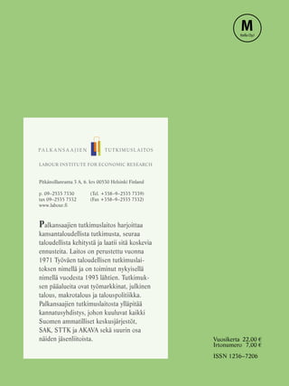 Vuosikerta	 22,00 €
Irtonumero	 7,00 €
ISSN 1236–7206
LABOUR INSTITUTE FOR ECONOMIC RESEARCH
Pitkänsillanranta 3 A, 6. krs 00530 Helsinki Finland
p. 09–2535 7330	    (Tel. +358–9–2535 7339)
tax 09–2535 7332	    (Fax +358–9–2535 7332)
www.labour.fi
Palkansaajien tutkimuslaitos harjoittaa
kansantaloudellista tutkimusta, seuraa
taloudellista kehitystä ja laatii sitä koskevia
ennusteita. Laitos on perustettu vuonna
1971 Työväen taloudellisen tutkimuslai-
toksen nimellä ja on toiminut nykyisellä
nimellä vuodesta 1993 lähtien. Tutkimuk-
sen pääalueita ovat työmarkkinat, julkinen
talous, makrotalous ja talouspolitiikka.
Palkansaajien tutkimuslaitosta ylläpitää
kannatusyhdistys, johon kuuluvat kaikki
Suomen ammatilliset keskusjärjestöt,
SAK, STTK ja AKAVA sekä suurin osa
näiden jäsenliitoista.
MItella OyJ
 