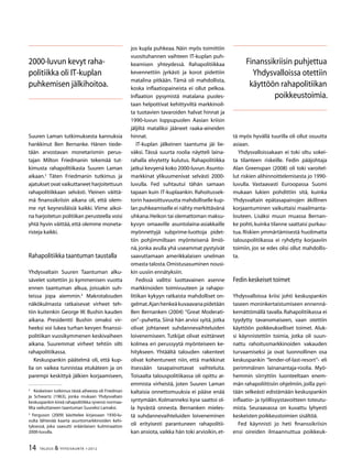 14 TALOUS  YHTEISKUNTA 1l
2012
Suuren Laman tutkimuksesta kannuksia
hankkinut Ben Bernanke. Hänen tiede-
tään arvostavan monetarismin perus-
tajan Milton Friedmanin tekemää tut-
kimusta rahapolitiikasta Suuren Laman
aikaan.
Täten Friedmanin tutkimus ja
ajatukset ovat vaikuttaneet harjoitettuun
rahapolitiikkaan selvästi. Yleinen väittä-
mä finanssikriisin aikana oli, että olem-
me nyt keynesiläisiä kaikki. Viime aikoi-
na harjoitetun politiikan perusteella voisi
yhtä hyvin väittää, että olemme moneta-
risteja kaikki.
Rahapolitiikka taantuman taustalla
Yhdysvaltain Suuren Taantuman alku-
sävelet soitettiin jo kymmenisen vuotta
ennen taantuman alkua, joissakin suh-
teissa jopa aiemmin.
Makrotalouden
näkökulmasta ratkaisevat virheet teh-
tiin kuitenkin George W. Bushin kauden
aikana. Presidentti Bushin omaksi vir-
heeksi voi lukea turhan kevyen finanssi-
politiikan vuosikymmenen keskivaiheen
aikana. Suuremmat virheet tehtiin silti
rahapolitiikassa.
Keskuspankin päätelmä oli, että kup-
lia on vaikea tunnistaa etukäteen ja on
parempi keskittyä jälkien korjaamiseen,

	 Keskeinen tutkimus tästä aiheesta oli Friedman
ja Schwartz (1963), jonka mukaan Yhdysvaltain
keskuspankin kireä rahapolitiikka syvensi normaa-
lilta vaikuttaneen taantuman Suureksi Lamaksi.

Ferguson (2009) käsittelee kirjassaan 1930-lu-
vulta lähtevää kaarta asuntomarkkinoiden kehi-
tyksessä, joka saavutti eräänlaisen kulminaation
2000-luvulla.
jos kupla puhkeaa. Näin myös toimittiin
vuosituhannen vaihteen IT-kuplan puh-
keamisen yhteydessä. Rahapolitiikkaa
kevennettiin jyrkästi ja korot pidettiin
matalina pitkään. Tämä oli mahdollista,
koska inflaatiopaineista ei ollut pelkoa.
Inflaation pysymistä matalana puoles-
taan helpottivat kehittyviltä markkinoil-
ta tuotavien tavaroiden halvat hinnat ja
1990-luvun loppupuolen Aasian kriisin
jäljiltä mataliksi jääneet raaka-aineiden
hinnat.
IT-kuplan jälkeinen taantuma jäi lie-
väksi. Tässä suurta roolia näytteli laina-
rahalla elvytetty kulutus. Rahapolitiikka
jatkui kevyenä koko 2000-luvun.Asunto-
markkinat ylikuumenivat selvästi 2000-
luvulla. Fed suhtautui tähän samaan
tapaan kuin IT-kuplaankin. Rahoitussek-
torin haavoittuvuutta mahdolliselle kup-
lan puhkeamiselle ei nähty merkittävänä
uhkana.Heikon tai olemattoman maksu-
kyvyn omaaville asuntolaina-asiakkaille
myönnettyjä subprime-luottoja pidet-
tiin pohjimmiltaan myönteisenä ilmiö-
nä,jonka avulla yhä useammat pystyivät
saavuttamaan amerikkalaisen unelman
omasta talosta.Omistusasuminen nousi-
kin uusiin ennätyksiin.
Fedissä vallitsi luottavainen asenne
markkinoiden toimivuuteen ja rahapo-
litiikan kykyyn ratkaista mahdolliset on-
gelmat.Ajanhenkeäkuvaavanapidetään
Ben Bernanken (2004) ”Great Moderati-
on”–puhetta. Siinä hän arvioi syitä, jotka
olivat johtaneet suhdannevaihteluiden
loivenemiseen. Tutkijat olivat esittäneet
kolmea eri perussyytä myönteiseen ke-
hitykseen. Yhtäältä talouden rakenteet
olivat kohentuneet niin, että markkinat
itsessään tasapainottavat vaihteluita.
Toisaalta talouspolitiikassa oli opittu ai-
emmista virheistä, joten Suuren Laman
kaltaisia onnettomuuksia ei pääse enää
syntymään. Kolmanneksi kyse saattoi ol-
la hyvästä onnesta. Bernanken mieles-
tä suhdannevaihteluiden loiveneminen
oli erityisesti parantuneen rahapolitii-
kan ansiota, vaikka hän toki arvioikin, et-
tä myös hyvällä tuurilla oli ollut osuutta
asiaan.
Yhdysvalloissakaan ei toki oltu sokei-
ta tilanteen riskeille. Fedin pääjohtaja
Alan Greenspan (2008) oli toki varoitel-
lut riskien alihinnoittelemisesta jo 1990-
luvulla. Vastaavasti Euroopassa Suomi
mukaan lukien pohdittiin sitä, kuinka
Yhdysvaltain epätasapainojen äkillinen
korjaantuminen vaikuttaisi maailmanta-
louteen. Lisäksi muun muassa Bernan-
ke pohti,kuinka tilanne saattaisi purkau-
tua. Riskien ymmärtämisestä huolimatta
talouspolitiikassa ei ryhdytty korjaaviin
toimiin, jos se edes olisi ollut mahdollis-
ta.
Fedin keskeiset toimet
Yhdysvalloissa kriisi johti keskuspankin
taseen moninkertaistumiseen ennennä-
kemättömällä tavalla. Rahapolitiikassa ei
tyydytty tavanomaiseen, vaan otettiin
käyttöön poikkeukselliset toimet. Aluk-
si käynnistettiin toimia, jotka oli suun-
nattu rahoitusmarkkinoiden vakauden
turvaamiseksi ja ovat luonnollinen osa
keskuspankin ”lender-of-last-resort”- eli
perimmäinen lainanantaja-roolia. Myö-
hemmin siirryttiin luonteeltaan enem-
män rahapoliittisiin ohjelmiin, joilla pyri-
tään selkeästi edistämään keskuspankin
inflaatio- ja työllisyystavoitteen toteutu-
mista. Seuraavassa on kuvattu lyhyesti
keskeisten poikkeustoimien sisältöä.
Fed käynnisti jo heti finanssikriisin
ensi oireiden ilmaannuttua poikkeuk-
2000-luvun kevyt raha-
politiikka oli IT-kuplan
puhkemisen jälkihoitoa.
Finanssikriisin puhjettua
Yhdysvalloissa otettiin
käyttöön rahapolitiikan
poikkeustoimia.
 