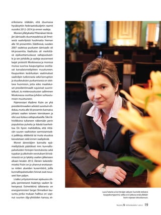 19TALOUS  YHTEISKUNTA 1l
2012
erikoisena sitäkään, että duumassa
hyväksyttiin federaatiobudjetin raamit
vuosiksi 2012–2014 jo ennen vaaleja.
MonienyllätykseksiYhtenäisenVenä-
jän äänisaalis duumavaaleissa jäi ilmei-
sestä vaalivilpistä huolimatta hieman
alle 50 prosenttiin. Edellisissä, vuoden
2007 vaaleissa puolueen äänisaalis oli
64 prosenttia. Vaalitulos oli merkittä-
vä epäluottamuslause valtapuolueel-
le ja sen johdolle, ja vaaleja seuranneet
laajat protestit Moskovassa ja monissa
muissa suurissa kaupungeissa osoitta-
vat kansalaismielipiteen muuttuneen.
Kaupunkien keskiluokan vaatimukset
vaalivilpin tutkinnasta sekä korruption
ja etuoikeuksien purkamisesta on otet-
tava huomioon, jotta edes maaliskui-
set presidentinvaalit sujuisivat suunni-
tellusti. Jo mielenosoitusten salliminen
Moskovassa osoittaa johdon suhtautu-
misen muuttuneen.
Pääministeri Vladimir Putin on yhä
presidentinvaalienselvästisuosituineh-
dokas,mutta alle 50 prosentin kannatus
johtaisi vaalien toiseen kierrokseen ja
olisi uusi kolaus valtapuolueelle.Siksi lä-
hiviikkoina tultaneen näkemään perin
populistisia puheita ja ikävää loanheit-
toa. On hyvin mahdollista, että riittä-
vän suuren vaalivoiton varmistamisek-
si palkkoja, eläkkeitä tai muita etuuksia
kasvatetaan vielä ennen vaalipäivää.
Monet äänestäjien kannalta epä-
miellyttävät päätökset mm. kunnallis-
palveluiden hintojen korotuksista sekä
tupakan ja alkoholin verotuksen kiristä-
misestä on jo lykätty vaalien jälkeiseen
aikaan kesään 2012. Äänien kalastele-
miseksi Putin on jo uhannut erottavan-
sa niiden alueiden kuvernöörit, joilla
kunnallispalveluiden hinnat ovat nous-
seet liian paljon.
Lisäksi yritystoiminnan epäsuora oh-
jailu perinteisesti lisääntyy vaalien lä-
hestyessä. Esimerkkinä tällaisesta on
energiaministeri Sergei Shmatkon lau-
sunto, jonka mukaan hallitus on sopi-
nut suurten öljy-yhtiöiden kanssa, et-
Laura Solanko arvioi Venäjän säilyvän Suomelle tärkeänä
kauppakumppanina,vaikka se ei jatkossa enää ylläkään
kovin nopeaan talouskasvuun.
 