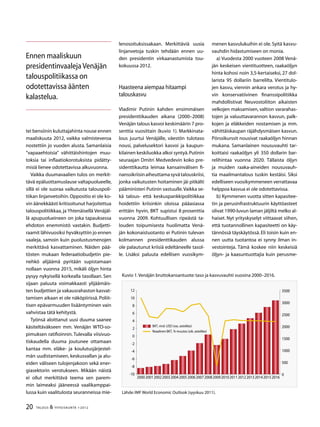20 TALOUS  YHTEISKUNTA 1l
2012
tei bensiinin kuluttajahinta nouse ennen
maaliskuuta 2012, vaikka valmisteveroa
nostettiin jo vuoden alusta. Samanlaisia
”vapaaehtoisia” vähittäishintojen muu-
toksia tai inflaatiokorotuksista pidätty-
misiä lienee odotettavissa alkuvuonna.
Vaikka duumavaalien tulos on merkit-
tävä epäluottamuslause valtapuolueelle,
sillä ei ole suoraa vaikutusta talouspoli-
tiikan linjanvetoihin.Oppositio ei ole ko-
vin äänekkäästi kritisoitunut harjoitettua
talouspolitiikkaa, ja Yhtenäisellä Venäjäl-
lä apupuolueineen on joka tapauksessa
ehdoton enemmistö vastakin. Budjetti-
raamit lähivuosiksi hyväksyttiin jo ennen
vaaleja, samoin kuin puolustusmenojen
merkittävä kasvattaminen. Näiden pää-
tösten mukaan federaatiobudjetin pie-
nehkö alijäämä pyritään supistamaan
nollaan vuonna 2015, mikäli öljyn hinta
pysyy nykyisellä korkealla tasollaan. Sen
sijaan paluuta voimakkaasti ylijäämäis-
ten budjettien ja vakausrahaston kasvat-
tamisen aikaan ei ole näköpiirissä. Poliit-
tisen epävarmuuden lisääntyminen vain
vahvistaa tätä kehitystä.
Työnsä aloittanut uusi duuma saanee
käsiteltäväkseen mm. Venäjän WTO-so-
pimuksen ratifioinnin. Tulevalla viisivuo-
tiskaudella duuma joutunee ottamaan
kantaa mm. eläke- ja koulutusjärjestel-
män uudistamiseen, keskusvallan ja alu-
eiden väliseen tulojenjakoon sekä ener-
giasektorin verotukseen. Mikään näistä
ei ollut merkittävä teema sen parem-
min laimeaksi jääneessä vaalikamppai-
lussa kuin vaalitulosta seuranneissa mie-
lenosoituksissakaan. Merkittäviä uusia
linjanvetoja tuskin tehdään ennen uu-
den presidentin virkaanastumista tou-
kokuussa 2012.
Haasteena aiempaa hitaampi
talouskasvu
Vladimir Putinin kahden ensimmäisen
presidenttikauden aikana (2000–2008)
Venäjän talous kasvoi keskimäärin 7 pro-
senttia vuosittain (kuvio 1). Markkinata-
lous juurtui Venäjälle, väestön tulotaso
nousi, palvelusektori kasvoi ja kaupun-
kilainen keskiluokka alkoi syntyä.Putinin
seuraajan Dmitri Medvedevin koko pre-
sidenttikautta leimaa kansainvälisen fi-
nanssikriisinaiheuttamasyvätalouskriisi,
jonka vaikutusten hoitaminen jäi pitkälti
pääministeri Putinin vastuulle.Vaikka se-
kä talous- että keskuspankkipolitiikkaa
hoidettiin kriisinkin oloissa pääasiassa
erittäin hyvin, BKT supistui 8 prosenttia
vuonna 2009. Kohtuullisen ripeästä ta-
louden toipumisesta huolimatta Venä-
jän kokonaistuotanto ei Putinin tulevan
kolmannen presidenttikauden alussa
ole palautunut kriisiä edeltäneelle tasol-
le. Lisäksi paluuta edellisen vuosikym-
menen kasvulukuihin ei ole. Syitä kasvu-
vauhdin hidastumiseen on monia.
a) Vuodesta 2000 vuoteen 2008 Venä-
jän keskeisen vientituotteen, raakaöljyn
hinta kohosi noin 3,5-kertaiseksi, 27 dol-
larista 95 dollariin barrelilta. Vientitulo-
jen kasvu, viennin ankara verotus ja hy-
vin konservatiivinen finanssipolitiikka
mahdollistivat Neuvostoliiton aikaisten
velkojen maksamisen, valtion vararahas-
tojen ja valuuttavarannon kasvun, palk-
kojen ja eläkkeiden nostamisen ja mm.
vähittäiskaupan räjähdysmäisen kasvun.
Pörssikurssit nousivat raakaöljyn hinnan
mukana. Samanlainen nousuvauhti tar-
koittaisi raakaöljyn yli 350 dollarin bar-
relihintaa vuonna 2020. Tällaista öljyn
ja muiden raaka-aineiden nousuvauh-
tia maailmantalous tuskin kestäisi. Siksi
edelliseen vuosikymmeneen verrattavaa
helppoa kasvua ei ole odotettavissa.
b) Kymmenen vuotta sitten kapasitee-
tin ja perusinfrastruktuurin käyttöasteet
olivat 1990-luvun laman jäljiltä melko al-
haiset. Nyt yrityskyselyt viittaavat siihen,
että tuotannollinen kapasiteetti on käy-
tännössä täyskäytössä. Eli toisin kuin en-
nen uutta tuotantoa ei synny ilman in-
vestointeja. Tämä koskee niin keskeisiä
öljyn- ja kaasuntuottajia kuin perusme-
Ennen maaliskuun
presidentinvaaleja Venäjän
talouspolitiikassa on
odotettavissa äänten
kalastelua.
Kuvio 1.Venäjän bruttokansantuote:taso ja kasvuvauhti vuosina 2000–2016.
Lähde:IMF World Economic Outlook (syyskuu 2011).
-10
-8
-6
-4
-2
0
2
4
6
8
10
12
200020012002200200420052006200720082009201020112012201201420152016
0
500
1000
1500
2000
2500
000
500
BKT, mrd. USD (vas. asteikko)
Reaalinen BKT, %-muutos (oik. asteikko)
 