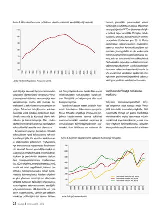 22 TALOUS  YHTEISKUNTA 1l
2012
sesti öljyä ja kaasua).Kymmenen vuoden
takaiseen tilanteeseen verrattuna Venä-
jä on nyt merkittävästi vauraampi ja kan-
sainvälisempi, mutta silti matkaa tie-
teelliseen ja tekniseen eturintamaan on
paljon. Talouden tehokkuutta voidaan
parantaa vielä pitkään pelkästään kopi-
oimalla muualla jo käytössä olevia tek-
niikoita ja toimintatapoja. Ellei niiden
käyttöönottoa hankaloiteta,edellytykset
kohtuulliselle kasvulle ovat olemassa.
Keskeinen kysymys lieneekin, riittääkö
kohtuullisen ripeä talouskasvu nykyisil-
le vallanpitäjille.Vai vaatiiko keskiluokan
ja eläkeläisten pitäminen tyytyväisinä
nyt ennustettua nopeampaa hyvinvoin-
nin kasvua? Kasvun vauhdittamiseksi on
laadittu lukematon määrä erinimisiä hal-
lituksen ja presidentin ohjelmia (talou-
den monipuolistaminen, modernisaa-
tio, 2020-ohjelma, energiastrategia, jne.),
mutta ne ovat tyypillisesti jääneet po-
liittisiksi tahdonilmaisuiksi ilman konk-
reettisia toimenpiteitä. Näiden ohjelmi-
en yksi yhteinen nimittäjä on ollut usko
ylhäältä tulevaan talouden ohjailuun ja
suuryritysten vetovastuuseen. Venäjällä
yritysrahoitteinen tk-toiminta on yhä
perin vaatimatonta, samoin pk-sektorin
merkitys työllistäjänä tai kasvun lähtee-
nä. Pienyritysten kasvu tyssää liian usein
mielivaltaisten tarkastusten byrokrati-
aan. Venäjällä on helpompaa olla suuri
kuin pieni yritys.
Todelliset kasvun esteet ovatkin huo-
nosti toimivassa liiketoimintaympäris-
tössä. Ylhäältä ohjattuja innovaatio-oh-
jelmia kestävämmin kasvua tukisivat
vaatimattomatkin askeleet avoimen ja
ennakoitavan toimintaympäristön luo-
miseksi. Kun lähtötaso on valtavan al-
hainen, pienetkin parannukset voivat
tuntuvasti vauhdittaa kasvua. Maailman
kauppajärjestön WTO:n jäsenyys olisi yk-
si selkeä tapa viestittää Venäjän haluk-
kuudestasitoutuakansainvälisiintoimin-
tatapoihin (Korhonen ym. 2011). Mutta
esimerkiksi rakennuslupien myöntämi-
seen tai muuhun kotimarkkinoiden toi-
mintaan jäsenyydellä ei ole vaikutusta.
Niihin puuttuminen vaatii kotimaisia toi-
mia, joita ei toistaiseksi ole näköpiirissä.
Parhaassakintapauksessaliiketoiminnan
sääntelyn purkaminen ja oikeusvaltiope-
riaatteen rakentaminen vievät vuosia. Ja
yhä useammat venäläiset epäilevät,ettei
nykyinen poliittinen järjestelmä uskotta-
vasti pysty näihin asioihin tarttumaan.
Suomalaisille Venäjä on kasvava
markkina
Yritysten toimintaympäristöön liitty-
vät ongelmat ovat tuttuja myös Venä-
jällä toimiville suomalaisyrityksille. Siitä
huolimatta Venäjä on paitsi merkittävä
vientimarkkina myös kasvavassa määrin
merkittävä investointikohde ja osa mo-
nen yrityksen kotimarkkinoita. Talouden
aiempaa hitaampi kasvuvauhti ei vähen-
Kuvio 2.YKn väestöennuste työikäisen väestön määrästä Venäjällä (milj.henkeä).
Lähde:YK,World Population Prospects (2010).
50
60
70
80
90
100
110
1950
1955
1960
1965
1970
1975
1980
1985
1990
1995
2000
2005
2010
2015
2020
2025
200
205
2040
2045
2050
Kuvio 3.Suomen tavaranvienti Saksaan,Ruotsiin ja Venäjälle.
Lähde:Tulli ja Suomen Pankki.
0
100
200
00
400
500
600
700
199
1994
1995
1996
1997
1998
1999
2000
2001
2002
200
2004
2005
2006
2007
2008
2009
2010
2011
Tavaravienti Venäjälle, milj. euroa
Tavaravienti Ruotsiin, milj. euroa
Tavaravienti Saksaan, milj. euroa
 