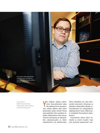 24 TALOUS  YHTEISKUNTA 1l
2012
Jose Lahtinen
Ohjelmistoasiantuntija
Palkansaajien tutkimuslaitos
jose.lahtinen@labour.fi
Y
ksi kaikkien aikojen pahim-
mista finanssikriiseistä alkaa
olla selätetty.Kriisin akuuteim-
man vaiheen jälkeen alkoi siihen
johtaneiden syiden etsintä. Yhtenä
syynä pidetään USA:n pankkien ta-
seiden ulkopuolisten erien kasvua.
Tästä oli seurauksena se, että pank-
kien vakavaraisuuden ja riskien
määrittäminen tuli vaikeammaksi.
Jose Lahtinen näkee,että rahoitus-
markkinaveroista voisi tulla uusi
verotulojen lähde kasvavien julkisten
menojen rahoittamiseen.
Tämä mahdollisti sen, että rahoi-
tusriskit aliarvioitiin. Valvonnan ja
sääntelyn ulkopuolella olleiden ra-
hoituslaitosten (ns. varjopankkien)
räjähdysmäinen kasvu 2000-luvul-
la mahdollisti finanssikriisin kärjis-
tymisen.
Finanssikriisin aikana USA:n liit-
tovaltio ja monet muutkin maat
ovat joutuneet pelastamaan usei-
 