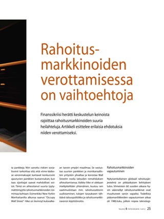 25TALOUS  YHTEISKUNTA 1l
2012
Finanssikriisi herätti keskustelun keinoista
rajoittaa rahoitusmarkkinoiden suuria
heilahteluja.Artikkeli esittelee erilaisia ehdotuksia
niiden verottamiseksi.
Rahoitus-
markkinoiden
verottamisessa
on vaihtoehtoja
ta pankkeja. Niin sanottu riskien sosia-
lisointi tarkoittaa sitä, että viime kädes-
sä veronmaksajat kantavat konkurssiin
ajautuvien pankkien kustannukset, kun
taas sijoittajat saavat mahdolliset voi-
tot. Tämä on aiheuttanut suurta tyyty-
mättömyyttä rahoitusmarkkinoiden toi-
mintaa kohtaan. Esimerkiksi New Yorkin
Manhattanilta alkunsa saanut ”Occupy
Wall Street” -liike on levinnyt kulovalke-
an tavoin ympäri maailmaa. Se vastus-
taa suurten pankkien ja monikansallis-
ten yritysten ylivaltaa ja korostaa Wall
Streetin roolia talouden romahduksen
aiheuttamisessa. Vaikka liike ei olekaan
mielipiteiltään yhtenäinen, kuuluu sen
vaatimuslistaan mm. rahoitussektorin
uudistaminen, tulojen tasaukseen täh-
täävä talouspolitiikka ja rahoitusmarkki-
naveron käyttöönotto.
Rahoitusmarkkinoiden
vapautuminen
Nykyisenkaltainen globaali rahoitusjär-
jestelmä on pitkäaikaisen kehityksen
tulos. Viimeisten 60 vuoden aikana hy-
vin säännellyt rahoitusmarkkinat ovat
muuttuneet varsin vapaiksi. Todellista
pääomanliikkeiden vapautumisen aikaa
oli 1980-luku, jolloin nopea teknologi-
 