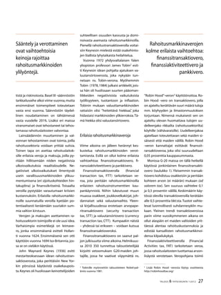 27TALOUS  YHTEISKUNTA 1l
2012
tistä ja riskinotosta. Basel III -säännöstön
tarkkailuvaihe alkoi viime vuonna,mutta
ensimmäiset toimenpiteet toteutetaan
vasta ensi vuonna. Säännöstön täydel-
linen noudattaminen on tähtäimessä
vasta vuodelle 2019. Lisäksi eri maissa
viranomaiset ovat tehostaneet tai tehos-
tamassa rahoituslaitosten valvontaa.
Lainsäädännön muuttaminen ja val-
vonnan tehostaminen ovat toimia, joilla
rahoitussektoria voidaan yrittää suitsia.
Toinen tapa on asettaa rahoituslaitok-
sille erilaisia veroja ja maksuja, joilla py-
ritään hillitsemään niiden negatiivisia
ulkoisvaikutuksia reaalitaloudelle. Ne-
gatiiviset ulkoisvaikutukset ilmentyvät
usein varallisuusmarkkinoiden ylikuu-
mentumisena (eri sijoituskohteiden hin-
takuplina) ja finanssikriiseinä. Toisaalta
veroilla pystytään varautumaan kriisien
kustannuksiin. Erilaisilla rahoitusmarkki-
noille suunnatuilla veroilla kyetään po-
tentiaalisesti keräämään suuriakin sum-
mia valtion kirstuun.
Verojen ja maksujen asettaminen ra-
hoitussektorin toimijoille ei ole uusi idea.
Varhaisimpia esimerkkejä on leimave-
ro, jonka ensimmäisenä esitteli Hollan-
ti vuonna 1624. Ensimmäisenä sen otti
käyttöön vuonna 1694 Iso-Britannia, jos-
sa se on vieläkin käytössä.
John Maynard Keynes (1936) esitti
mestariteoksessaan idean rahoitustran-
saktioverosta, joka perittäisiin New Yor-
kin pörssissä käytävistä osakekaupois-
ta.Keynes oli huolissaan keinottelijoiden
suhteellisen osuuden kasvusta ja domi-
noivasta asemasta rahoitusmarkkinoilla.
Pienellä rahoitustransaktioverolla voitai-
siin Keynesin mielestä estää osakehinto-
jen liiallista lyhytaikaista heilahtelua.
Vuonna 1972 yhdysvaltalaisen Yalen
yliopiston professori James Tobin
esit-
ti Keynesin idean pohjalta ajatuksen va-
luutansiirtoverosta, joka nykyään tun-
netaan ns. Tobin-verona. Myöhemmin
Tobin (1978,1984) julkaisi artikkelit,jois-
sa hän oli huolissaan suurten pääoman-
liikkeiden negatiivisista vaikutuksista
työllisyyteen, tuotantoon ja inflaation.
Tobinin mukaan valuuttamarkkinoiden
rattaisiin olisi ”heitettävä hiekkaa”, joka
hidastaisi markkinoiden ylikierroksia.Tä-
mä hiekka olisi valuutansiirtovero.
Erilaisia rahoitusmarkkinaveroja
Viime aikoina on jälleen herännyt kes-
kustelua rahoitusmarkkinoiden verot-
tamisesta. Esillä on ollut kolme erilaista
vaihtoehtoa: finanssitransaktiovero, fi-
nanssiaktiviteettivero ja pankkivero.
Finanssitransaktioverolla (financial
transaction tax, FTT) tarkoitetaan ve-
roa, jota peritään rahoitusmarkkinoilla
erilaisten rahoitusinstrumenttien kau-
pankäynnistä. Niihin lukeutuvat muun
muassa osakkeet, joukkovelkakirjat, joh-
dannaiset sekä valuutanvaihto. Yleen-
sä kirjallisuudessa erotetaan arvopape-
ritransaktiovero (security transaction
tax, STT) ja valuutansiirtovero (currency
transaction tax, CTT). Kumpaakin näistä
– yhdessä tai erikseen – voidaan kutsua
finanssitransaktioveroksi.
Finanssitransaktiovero on saanut pal-
jon julkisuutta viime aikoina.Helmikuus-
sa 2010 350 tunnettua taloustieteilijää
kirjoitti vetoomuksen G20-maiden joh-
tajille, jossa he vaativat viipymättä ns.

Tobinille myönnettiin taloustieteen Nobel-pal-
kinto vuonna 1981.
”Robin Hood”-veron
käyttöönottoa. Ro-
bin Hood -vero on transaktiovero, jolla
on ajateltu kerättävän suuri määrä tuloja
mm. köyhyyden ja ilmastonmuutoksen
torjuntaan. Nimensä mukaisesti sen on
ajateltu olevan huomattava tulojen uu-
delleenjako rikkailta (rahoitussektorilta)
köyhille (vähävaraisille). Uudelleenjakoa
ajatellaan toteutettavan sekä maiden si-
säisesti että maiden välillä. Robin Hood
-veron kannattajat esittävät finanssit-
ransaktioveroa, joka olisi suuruudeltaan
0,05 prosenttia kauppasummasta.
Monissa G-20 maissa on tällä hetkellä
käytössä jonkinlainen finanssitransakti-
overo (taulukko 1). Yleisemmin transak-
tiovero kohdistuu osakkeisiin ja peritään
kohteen arvon (ei määrän) mukaan (ad
valorem tax). Sen suuruus vaihtelee 0,1
ja 0,5 prosentin välillä. Keskimäärin käy-
tössä olevilla transaktioveroilla kerätään
alle 0,5 prosenttia bkt:sta.Tuotot vaihte-
levat luonnollisesti suhdannesyklin mu-
kaan. Yleinen trendi transaktioveroissa
parin viime vuosikymmenen aikana on
ollut alaspäin eri maiden valtioiden yrit-
täessä alentaa rahoituskustannuksia ja
edistää kansallisten rahoitusmarkkinoi-
densa kilpailukykyä.
Finanssiaktiviteettiverolla (Financial
Activities tax, FAT) tarkoitetaan veroa,
jossa rahoituslaitosten tuottamaa arvon-
lisäystä verotetaan. Veropohjana toimii

Lisää Robin Hood -verosta löytyy osoitteesta
http://robinhoodtax.org/
Sääntely ja verottaminen
ovat vaihtoehtoisia
keinoja rajoittaa
rahoitusmarkkinoiden
ylilyöntejä.
Rahoitusmarkkinaverojen
kolme erilaista vaihtoehtoa:
finanssitransaktiovero,
finanssiaktiviteettivero ja
pankkivero.
 