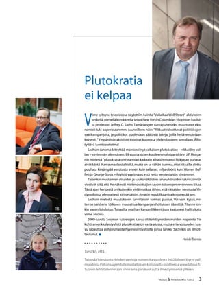 TALOUS  YHTEISKUNTA 1l
2012
V
iime syksynä televisiossa näytettiin,kuinka ”Vallatkaa Wall Street”-aktivistien
keskellä,pienellä korokkeella seisoi NewYorkin Columbian yliopiston kuului-
sa professori Jeffrey D.Sachs.Tämä sangen suorapuheiseksi muuttunut eko-
nomisti luki paperistaan mm. suunnilleen näin: ”Rikkaat rahoittavat poliitikkojen
vaalikampanjoita, ja poliitikot puolestaan säätävät lakeja, joilla heitä verotetaan
kevyesti.”Ympäröivät aktivistit toistivat kuorossa yhden lauseen kerrallaan. Ällis-
tyttävä luentoasetelma!
Sachsin sanoma kiteyttää mainiosti nykyaikaisen plutokratian – rikkaiden val-
lan – syvimmän olemuksen.99 vuotta sitten kuolleen mahtipankkiirin J.P.Morga-
nin mielestä ”plutokratia on tyrannian kaikkein alhaisin muoto”.Nykyajan pohatat
eivät käytä ihan samanlaista kieltä,mutta on se vähän kumma,ettei rikkaille alettu
puuhata kireämpää verotusta ennen kuin sellaiset miljardöörit kuin Warren Buf-
fett ja George Soros ryhtyivät vaatimaan,että heitä verotettaisiin kireämmin.
Tietenkin muutamien viisaiden ja kaukonäköisten raharuhtinaiden takinkäännöt
viestivät siitä,että he näkevät mielenosoittajien tavoin tuloerojen revenneen liikaa.
Tästä ajan hengestä on kuitenkin vielä matkaa siihen, että rikkaiden verotusta Yh-
dysvalloissa olennaisesti kiristettäisiin.Ainakin republikaanit aikovat estää sen.
Sachsin mielestä muutokseen tarvittaisiin kolmas puolue. Voi vain kysyä, mi-
ten se saisi ensi töikseen muutettua kampanjarahoituksen sääntöjä. Tilanne on-
kin varsin lohduton. Toisaalta ovathan kansanliikkeet jopa kaataneet hallitsijoita
viime aikoina.
2000-luvulla Suomen tuloerojen kasvu oli kehittyneiden maiden nopeinta.Tie
kohti amerikkalaistyylistä plutokratiaa on vasta alussa,mutta eriarvoisuuden kas-
vu rapauttaa pohjoismaista hyvinvointivaltiota, jonka faniksi Sachskin on ilmoit-
tautunut.
HeikkiTaimio
Tiesitkö,että...
TalousYhteiskunta -lehden vanhoja numeroita vuodesta 2002 lähtien löytyy pdf-
muodossaPalkansaajientutkimuslaitoksenkotisivuiltaosoitteestawww.labour.fi?
Tuorein lehti tallennetaan sinne aina pari kuukautta ilmestymisensä jälkeen.
Plutokratia
ei kelpaa
18
46
12
 