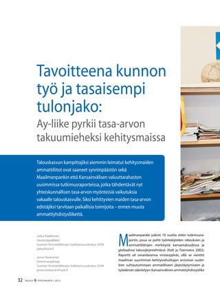 32 TALOUS  YHTEISKUNTA 1l
2012
M
aailmanpankki julkisti 10 vuotta sitten tutkimusra-
portin, jossa se pohti työntekijöiden oikeuksien ja
ammattiliittojen merkitystä kansantaloudessa ja
globaalissa talousjärjestelmässä (Aidt ja Tzannatos 2002).
Raportti oli omanlaisensa virstanpylväs, sillä se viestitti
maailman suurimman kehitysrahoittajan arvioivan uudel-
leen suhtautumistaan ammatilliseen järjestäytymiseen ja
työelämän sääntelyyn.Kansainvälinen ammattiyhdistysliike
Jukka Pääkkönen
Viestintäpäällikkö
Suomen Ammattiliittojen Solidaarisuuskeskus SASK
jukka@sask.fi
Janne Ronkainen
Toiminnanjohtaja
Suomen Ammattiliittojen Solidaarisuuskeskus SASK
janne.ronkainen@sask.fi
Talouskasvun kampittajiksi aiemmin leimatut kehitysmaiden
ammattiliitot ovat saaneet synninpäästön sekä
Maailmanpankin että Kansainvälisen valuuttarahaston
uusimmissa tutkimusraporteissa,jotka tähdentävät nyt
yhteiskunnallisen tasa-arvon myönteisiä vaikutuksia
vakaalle talouskasvulle.Siksi kehittyvien maiden tasa-arvon
edistäjiksi tarvitaan paikallisia toimijoita – ennen muuta
ammattiyhdistysliikettä.
Tavoitteena kunnon
työ ja tasaisempi
tulonjako:
Ay-liike pyrkii tasa-arvon
takuumieheksi kehitysmaissa
 