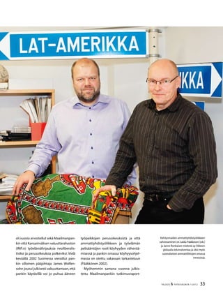 33TALOUS  YHTEISKUNTA 1l
2012
Kehitysmaiden ammattiyhdistysliikkeen
vahvistaminen on Jukka Pääkkösen (oik.)
ja Janne Ronkaisen mielestä ay-liikkeen
globaalia edunvalvontaa ja siksi myös
suomalaisten ammattiliittojen omassa
intressissä.
oli vuosia arvostellut sekä Maailmanpan-
kin että Kansainvälisen valuuttarahaston
(IMF:n) työelämälinjauksia neoliberalis-
tisiksi ja perusoikeuksia polkeviksi. Vielä
keväällä 2002 Suomessa vieraillut pan-
kin silloinen pääjohtaja James Wolfen-
sohn joutui julkisesti vakuuttamaan,että
pankin käytävillä voi jo puhua ääneen
työpaikkojen perusoikeuksista ja että
ammattiyhdistysliikkeen ja työelämän
pelisääntöjen rooli köyhyyden vähentä-
misessä ja pankin omassa köyhyysohjel-
massa on otettu vakavaan tarkasteluun
(Pääkkönen 2002).
Myöhemmin samana vuonna julkis-
tettu Maailmanpankin tutkimusraport-
 