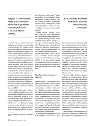 34 TALOUS  YHTEISKUNTA 1l
2012
ti vertaili mittavan tutkimusaineiston
nojalla kansantalouksien suorituskykyä
1970-1990-luvuilla sen mukaan, missä
määrin maat olivat sitoutuneet kunnioit-
tamaan kansainvälisen työjärjestön ILOn
vuonna 1998 paketoimia työelämän pe-
rusoikeuksia
ja millaiset toimintavapau-
det ammattiyhdistysliikkeellä maissa on.
Raportoijat eivät löytäneet yksiselitteistä
korrelaatiotavakaantalouskasvunjatyö-
elämän oikeuksien välille, koska lukuisat
muutkin tekijät vaikuttavat kansanta-
louden tunnuslukuihin. Raportti kuiten-
kin päätteli, että ay-liikkeen paremmat
toimintamahdollisuudet näkyvät pa-
rempana työehtoneuvottelujen ja työ-
elämän suhteiden koordinaationa, mikä
puolestaan korreloi pienempien työttö-
myyslukujen,tasaisemman palkkaraken-
teen sekä harvalukuisempien lakkojen ja
työmarkkinaselkkausten kanssa (Aidt ja
Tzannatos 2002).
Jatkoa seurasi neljä vuotta myöhem-
min, kun Maailmanpankilta ilmestyi jo-
kavuotinen World Development Report
-julkaisu alaotsikolla ”Tasa-arvo ja ke-
hitys” (World Bank 2006). Raportin mu-
kaan työntekijöiden kollektiivinen jär-
jestäytyminen on tärkeimpiä tapoja
turvata paremmat ja tasa-arvoisemmat
työolosuhteet sekä parantaa työilma-
piiriä, vähentää vaihtuvuutta ja paran-

Ks. ILO (1998) ja esim. Lehdonmäki ja Tapanainen
(2008).
taa työvoiman tuottavuutta. ”Vapaat
ammattiliitot ovat tehokkaiden työelä-
mäsuhteiden kulmakivi ”, raportti päät-
teli. ”Niiden on todettu vähentäneen
eriarvoisuutta ja palkkasyrjintää niinkin
keskenään erilaisissa maissa kuin Gha-
nassa, Etelä-Koreassa, Meksikossa ja Es-
panjassa”.
Tutkijat löysivät tietenkin ay-liik-
keen toiminnasta myös talouskehityk-
sen kannalta kielteisiä esimerkkitapauk-
sia. Raportin eniten julkisuutta saanut
päätelmä koski kuitenkin tulonjaon ja
tuloerojen merkitystä kestävälle kehityk-
selle. Maailmanpankin mukaan kestävä
talouskasvu edellyttää tasaisempaa tu-
lonjakoa myös kansakuntien sisällä: ”Ta-
saista pelikenttää luovat instituutiot (…)
auttavat saavuttamaan kestävää talous-
kasvua ja kehitystä. Tasainen tulonjako
tuottaa siten kaksinkertaisen hyödyn:
yhtäältä se tuo potentiaalisia hyötyjä
pitkän aikavälin kehitykselle, toisaalta se
antaa lisää mahdollisuuksia köyhemmil-
le ryhmille yhteiskunnassa” (World Bank
2006).
Talouskasvun jarrusta tasa-arvon
takuumies
Kansainväliselle ammattiyhdistysliik-
keelle Maailmanpankin tutkimusraportit
olivat epäilemättä rohkaiseva viesti.Pan-
kin tutkijoille ammattiliitot eivät enää ol-
leet pelkkä kansantalouden jäykkyyste-
kijä, joka lyhytnäköisellä saavutettujen
etujen puolustamisella häiritsee markki-
noiden vapaata toimintaa talouskasvun
ylläpitämiseksi ja köyhyyden poistami-
seksi. Sen sijaan Maailmanpankki oli nyt
asemoimassa ammattiliittoja potentiaa-
liksi kumppaneiksi, ”tasaista pelikenttää
luoviksi instituutioiksi”, joiden osallistu-
mista pankin rahoittamiin kehityshank-
keisiin pidettiin jo toivottavana.
Maailmanpankin raportit eivät ole jää-
neet yksittäisiksi maamerkeiksi. Myös
Kansainvälinen valuuttarahasto on alka-
nut viestittää kasvavasta kiinnostuksesta
tuloerojen tasaamiseen keinona turvata
pitkän aikavälin talouskasvu. ”Maat, jois-
sa vallitsee jyrkkä eriarvoisuus, suistuvat
helpommin finanssikriisiin, ja niiden on
vaikeampaa ylläpitää talouskasvua”, IMF:
n tutkijat Berg ja Ostry (2012) päättele-
vät hiljattain julkaistussa artikkelissaan.
Tutkijoiden mukaan merkittävä osa vii-
meaikaisesta tutkimuksesta puoltaa sitä
väitettä, että oikealla tavalla toteutettu,
epätasa-arvoa vähentävä politiikka voi
tuottaa merkittäviä pitkän ajan hyötyjä
talouskasvulle.
Toiminta kaikille yhtäläisten perusoi-
keuksien ja yhteiskunnallisen tasa-ar-
von puolesta on se linkki, joka yhdistää
kansainvälisen ammattiyhdistysliikkeen
YK:n vuosituhattavoitteisiin, köyhyyden
vähentämiseen ja ihmisoikeuksien edis-
tämiseen. Kaikille tuo linkki ei suinkaan
ole ollut itsestään selvä. Kun suomalai-
set ammattiliitot 25 vuotta sitten aloitti-
vat nykymuotoisen kehitysyhteistyönsä
perustamalla Ammattiliittojen Solidaari-
suuskeskus SASKin, toiminnan motiiveja
epäiltiin kärkevästikin. Osa rahoituspää-
töksiin osallistuneista poliitikoista katsoi,
ettei ammattiliittojen tukeminen ole so-
velias väylä kanavoida valtion kehitysyh-
teistyövaroja.
Noista päivistä keskusteluagenda on
muuttunut merkittävästi. Ihmisarvoisen
työn ja toimeentulon keskeinen merki-
Nykyään Maailmanpankki
näkee ay-liikkeen roolin
myönteisenä työelämän
suhteiden,tulonjaon
ja kestävän kasvun
kannalta.
Kansainvälisen ay-liikkeen
toiminnalla on yhteys
YK:n vuosituhat-
tavoitteisiin.
 