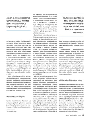 35TALOUS  YHTEISKUNTA 1l
2012
tys kehittyvien maiden yhteiskuntakehi-
tykselle on yleisesti tunnustettu, ja kan-
sainvälisen työjärjestön ILO:n Decent
Work -agenda
on noussut osaksi usei-
den valtioiden kehitys- ja yhteiskunta-
politiikkaa. Harva enää kiistää, etteikö
ammattiyhdistysliikkeellä voisi myös ke-
hittyvissä maissa olla merkittävä roo-
li toimivien työelämäsuhteiden luomi-
sessa, yhteiskunnallisten ristiriitojen
sovittelussa ja tasaisempaan tulonja-
koon tähtäävän politiikan edistämises-
sä. Tämän tehtävän täyttämisessä myös
suomalainen ammattiyhdistysliike on
Etelän sisarjärjestöjään jo kolmen vuo-
sikymmenen ajan tukenut (ks. Ilmolah-
ti 2011).
Mutta miten kansainvälinen ammat-
tiyhdistysliike pystyy haasteeseen vas-
taamaan? Globaaleilla työmarkkinoilla
käynnissä oleva mullistus ei lupaa tehtä-
vään helpotusta, päinvastoin. Niin poh-
joisen kuin etelänkin ammattiyhdistys-
liikkeellä on edessään kysymyksiä, joihin
kukaan ei vielä tiedä vastausta.
Mistä työtä uusille tekijöille?
Kenties massiivisimman haasteen tuo
tullessaan globaali työvoiman tarjonta
ja sen kasvu.Työvoiman tarjonnan maa-
ilmassa arvioidaan puolitoistakertaistu-

Ks.esim.ILO (1998).
van nykyisestä noin 3 miljardista noin
4,5 miljardiin seuraavien 20–30 vuoden
kuluessa. Pääosa kasvusta on seurausta
jo tapahtuneesta väestönkasvusta Afri-
kassa ja Etelä-Aasiassa. Osaselittäjä on
myös kehittyvissä maissa jatkuva elin-
keinorakenteen muutos: yhä useammat
maaseudulla syntyneet muuttavat kau-
punkeihin työn ja parempien elinolo-
suhteiden toivossa.
Suhteellisesti voimakkainta kasvu on
Afrikassa, jossa työvoiman tarjonnan ar-
vioidaan yli kaksinkertaistuvan nykyi-
sestä 300 miljoonasta työikäisestä noin
700 miljoonaa jo vuoteen 2030 mennes-
sä. Absoluuttisesti eniten työvoima kas-
vaa Aasiassa: 1,8 miljardista työikäises-
tä noin 2,4–2,5 miljardiin vuoteen 2030
mennessä. Myös Latinalaisen Amerikan
ja Pohjois-Amerikan työvoiman tarjon-
nan arvioidaan jatkavan kasvuaan, jos-
kin huomattavasti maltillisemmin kuin
Afrikassa ja Aasiassa. Euroopassa työvoi-
mantarjonnanarvioidaankääntyvänlas-
kuun jo lähivuosina. Työvoiman tarjon-
nan alueellinen muutos on jo muuttanut
globaalin tuotannon ja kysynnän paino-
pisteitä. Muutosten arvioidaan kahtena
seuraavana vuosikymmenenä voimistu-
van (ILO 2010).
Väestön ja työvoiman kasvu ja siihen
liittyvä suhteellisen edullinen väestön
huoltosuhde ovat perinteisesti olleet
keskeisiä moottoreita talouskasvulle ja
hyvinvoinnin lisääntymiselle. Onnistu-
vatko voimakkaan väestökasvun kehi-
tysmaat hyödyntämään tämän potenti-
aalin?Vastaus riippuu pitkälti siitä,miten
ne onnistuvat järjestämään työmarkki-
noiden kannalta riittävän kattavan ja ta-
sokkaan koulutuksen, tarjoamaan mie-
lekästä ja toimeentulon mahdollistavaa
työtä työmarkkinoille tuleville nuorille
ja lopulta järjestämään riittävää sosiaali-
turvaa lapsille, työikäisille ja vanhuksille.
Ratkaisevaa on myös se, onnistutaanko
tulo- ja elintasoerojen kasvua kehitys-
maiden sisällä jatkossa hillitsemään ja
jopa kuromaan eroja pienemmiksi, vai
synnyttävätkö ne yhä uusia Pohjois-Af-
rikan kansannousujen kaltaisia mullis-
tuksia.
Eurooppalainen ammattiyhdistys-
liikkeen kokemus osoittaa, että vahva
ammattiyhdistysliike on pystynyt toi-
mimaan työntekijöiden tärkeimpänä
edusmiehenä erityisesti säälliseen toi-
meentuloon ja tulonjakoon,mutta myös
sosiaaliturvaan liittyvissä kysymyksissä.
Kykeneekö ay-liike ottamaan samaa roo-
lin myös nykyisissä nousevan talouden
maissa? Valmiita vastausehdotuksia tai
valistuneita arvauksia on vähän, ja kaik-
kien sisältö vaihtelee suuresti maasta ja
maanosasta toiseen.
Afrikka:epävirallinen talous kasvaa
Ay-liikkeen kannalta haastavin on tilan-
ne Afrikassa. Useissa Afrikan maissa toi-
meentulon takaavia työmahdollisuuksia
ei ole tarjolla edes nykyiselle työvoimalle.
Saharan eteläpuolisessa Afrikassa viralli-
sen talouden ulkopuolella arvioidaan
olevan jopa 90 prosenttia työvoimasta
(Wilska 2010). Epävirallisen työn lisään-
tyminen sekä Afrikassa että muualla on
entisestään murentanut järjestäytymis-
potentiaalia ja heikentänyt ammattiyh-
distysliikkeen toimintamahdollisuuksia
juuri niissä maissa, missä järjestäytymis-
aste on jo perinteisesti heikko.
Aasian ja Afrikan väestön ja
työvoiman kasvu muuttaa
globaalin tuotannon ja
kysynnän painopisteitä.
Koulutuksen puutteiden
takia afrikkalainen työ-
voima kykenee kilpaile-
maan vain minimitason
koulutusta vaativassa
tuotannossa.
 