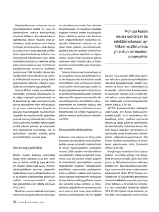 36 TALOUS  YHTEISKUNTA 1l
2012
Väestöpullistuman mukanaan tuoma
peruskoulutuksen haaste on juuri nyt
ajankohtainen useissa kehitysmaissa,
erityisesti Afrikassa. Peruskoulutukseen
käytettävissä olevat resurssit ovat ali-
mitoitetut, mutta erityisen suuri haaste
on toisen asteen koulutus, jonka tarjon-
ta ja taso eivät vastaa kysyntää. Afrikka-
lainen työvoima kykenee tulevina vuo-
sikymmeninä kilpailemaan vain vähän
muodollista koulutusta vaativilla aloilla,
kuten perustuotannossa ja minimitason
pohjakoulutusta vaativassa teollisessa
tuotannossa. Tällä hetkellä pääosa työ-
markkinoille ensimmäistä kertaa tulevis-
ta afrikkalaisista nuorista päätyy töihin
epäviralliselle sektorille, erilaisiksi palve-
luiden ja tavaroiden kaupustelijoiksi.
Useissa Afrikan maissa on parhaillaan
meneillään voimakas talousbuumi, jo-
ka näkyy erityisesti agribisneksessä se-
kä kaivannais- ja raaka-ainetuotannossa.
Kasvun seurauksena myös infrastruktuu-
rin ja muun rakentamisen kysyntä on
kasvanut huomattavasti. Rakentaminen
tarjoaakin kasvavalla tahdilla työpaikko-
ja niissä maissa,jotka ovat päässeet buu-
mista osalliseksi. Näistäkin rakennusalan
ja niitä tukevan palvelu- ja kuljetussek-
torin työpaikoista huomattava osa on
epävirallisen talouden puolella, jonne
ammattiliitoilla ei juuri ole asiaa.
Intia:kasteja ja politiikkaa
Afrikan maiden kaltaisia esimerkkejä
löytyy myös Aasiasta, jossa erot aluei-
den ja maiden välillä ja jopa yksittäis-
ten maiden sisällä ovat suuria. Ammat-
tiyhdistysliikkeen kannalta jokseenkin
kaikki Aasian maat ovat haasteellisia,sil-
lä ay-liikkeen osallistumista yhteiskun-
nallisiin muutosprosesseihin rajoite-
taan yleisesti tai se on estetty kokonaan
(ITUC 2011).
Maailman suurimmaksi demokratiaksi
ristittyIntiaonollutrunsaastiesillänope-
an talouskasvunsa vuoksi. Sen työmark-
kinastrategiaan on kuulunut kasvattaa
nopeasti korkean asteen koulutuspaik-
kojen määrää ja vastata näin länsimai-
seen englanninkielisen työvoiman ky-
syntään. Vähemmän uutisoitu on sen
sijaan Intian julkinen peruskoulutusjär-
jestelmä, joka on tasoltaan erittäin huo-
no ja josta pääosa väestöstä on riippu-
vainen. Koulut eivät tosiasiassa kykene
antamaan edes riittävää luku- ja kirjoi-
tustaitoa enemmistölle, jopa 70 prosen-
tille nuorista.
Tuloerot Intiassa ovat huomattavia, ei-
kä sosiaalinen nousu kastiyhteiskunnas-
sa ole helppoa edes koulutuksen avulla.
Ammattiliitot ovat onnistuneet hankki-
maan jonkin verran jalansijaa uuden ta-
loudentyöpaikoissa,kutencallcentereis-
sä ja elektroniikkateollisuuden ympärille
rakennetuilla vapaatuotantoalueilla. Pe-
russuhtautuminen ammatilliseen järjes-
täytymiseen on kuitenkin torjuva, eikä
toimintaa helpota se, että Intian ammat-
tiyhdistysliike on erittäin hajanainen ja
paikoin vahvasti politisoitunut (Kehälin-
na 2010).
Kiina:painetta tehdassaleissa
Kokonaan oma lukunsa on Kiina, jonka
tilannetta kansainvälinen ammattiyhdis-
tysliike seuraa erityisellä mielenkiinnol-
la. Kiinan työlainsäädäntö uudistettiin
vuonna 2008 useiden monikansallisten
suuryhtiöiden lobbausyrityksistä huoli-
matta. Uusi laki paransi ainakin paperil-
la merkittävästi työntekijöiden asemaa
määräämällä kirjalliset työsopimukset
pakollisiksi, rajoittamalla pätkätyösuh-
teita ja ylitöiden määrää sekä tiukenta-
malla ylitöistä maksettavien korvausten
ehtoja. Kehitysmaille tyypilliseen tapaan
lain valvonta ontuu edelleen ja toteu-
tuksessa työpaikoilla on suuria eroja.Asi-
aa ei auta se, että maan ainoa laillisesti
toimiva ammattijärjestö ACFTU käyttää
harvoin omia,vuoden 2001 laissa saami-
aan valtuuksia puolustaa työntekijöiden
oikeuksia työpaikkatasolla. Sitäkin use-
ammin se ottaa laissa määritellyistä ja
keskenään ristiriitaisista kaksoisrooleis-
ta toisen: lain mukaan ACFTUn tulee toi-
minnallaan turvata talouskasvu ja lojaa-
lius hallitsevalle kommunistipuolueelle.
(Heuer 2005; CLB 2010a).
ACFTUn kaksoisrooli kävi häkellyttä-
vällä tavalla ilmi Kiinan teollisuusvyö-
hykettä kesällä 2010 ravistelleessa lak-
koaallossa, johon osallistui kymmeniä
tehtaita ja satoja tuhansia työntekijöitä.
Hondan tehtailta Foshanista alkanut lak-
koilu loppui vasta, kun työnantajat ja vi-
ranomaiset olivat hyväksyneet lakkoili-
joiden palkankorotusvaatimukset. Sitä
ennen virallinen ammattiliitto oli ilmoit-
tanut vastustavansa niitä. (Economist
2010; CLB 2010b).
Hongkongissa toimivan China Labour
Bulletin -verkoston johtaja Han Dong-
fang ennusti jo syksyllä 2009, että Kiina
joutuu jo lähitulevaisuudessa sallimaan
kollektiiviset työehtosopimusneuvotte-
lut ja luomaan niitä varten uudet neuvot-
telukäytännöt (Artto 2010). Pohjana en-
nustukselle oli Guandongin provinssissa
valmisteltu lakiehdotus,jonka yritysmaa-
ilman lobbaus ja finanssikriisi onnistui-
vat vielä toistaiseksi siirtämään hyllylle
(CLB 2010b). Kaikki viittaa kuitenkin sii-
hen,että Han Dongfangin arvio on oikea:
Monissa Aasian
maissa rajoitetaan tai
estetään kokonaan ay-
liikkeen osallistumista
yhteiskunnan muutos-
prosesseihin.
 