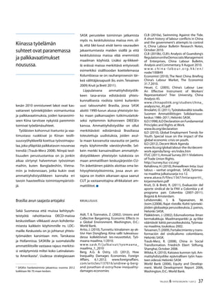 37TALOUS  YHTEISKUNTA 1l
2012
kesän 2010 onnistuneet lakot ovat kas-
vattaneet työntekijöiden voimantuntoa
ja palkkavaatimuksia, joiden kanavoimi-
seen Kiina tarvitsee nykyistä paremmin
toimivat työelämäsuhteet.
Työläisten kohonnut itsetunto ja vaa-
timustaso ruokkivat jo Kiinan teolli-
suusvyöhykkeellä koettua työvoimapu-
laa,joka ylläpitää palkkatason nousevaa
trendiä (Traub-Merz 2008). Niinpä teol-
lisuuden perustuotantoa on jo jonkin
aikaa siirtynyt halvemman työvoiman
maihin, kuten Bangladeshiin, Vietna-
miin ja Indonesiaan, jotka kukin ovat
ammattiyhdistysliikkeen kannalta eri
tavoin haasteellisia toimintaympäristö-
jä.
Brasilia:avun saajasta antajaksi
Sekä Suomessa että muissa kehitysyh-
teistyötä rahoittavissa OECD-maissa
keskustellaan vilkkaasti avun kohdenta-
misesta kaikkein köyhimmille ns. LDC-
maille. Keskustelu on jo johtanut yhteis-
työmaiden karsintaan mm. Tanskassa
ja Hollannissa. SASKille ja suomalaisille
ammattiliitoille vastaava rajaus merkitsi-
si vetäytymistä miltei koko Latinalaises-
ta Amerikasta
. Uudessa strategiassaan

SASKin hanketoiminta jakaantuu vuonna 2012
kaikkiaan liki 70 maan kesken.
SASK perustelee toiminnan jatkamista
myös ns. keskituloisissa maissa mm. sil-
lä, että bkt-luvut eivät kerro vaurauden
jakaantumisesta maiden sisällä ja että
keskituloisissa maissa elää enemmistö
maailman köyhistä. Lisäksi ay-liikkeel-
lä eräissä maissa merkittävä erityisrooli:
esimerkiksi sisällissodan koettelemassa
Kolumbiassa se on rauhanprosessin tär-
keä välittäjäosapuoli (ks. esim. Teivainen
2009; Kruit ja Brett 2011).
Lippulaivana ammattiyhdistysliik-
keen tasa-arvoa edistävästä yhteis-
kunnallisesta roolista toimii kuitenkin
uusi talousmahti Brasilia, jossa SASK
aloitti 1990-luvun alussa yhteistyön ko-
ko maan palkansaajien tutkimuslaitok-
seksi nyttemmin kohonneen DIEESEn
kanssa. Ammattiyhdistysliike on ollut
merkittävästi edistämässä Brasiliassa
toteutettuja uudistuksia, joiden avul-
la maan kasvanutta vaurautta on jaettu
myös köyhimmille väestöryhmille. Sel-
kein merkki kansainvälisen ammattiyh-
distysliikkeen yhteistyön tuloksista on
maan ammatillisen keskusjärjestön CU-
Tin äskettäinen päätös aloittaa oma ke-
hitysyhteistyötoiminta, jossa avun an-
tajana on itsekin aikanaan apua saanut
CUT ja vastaanottajina afrikkalaiset am-
mattiliitot.
Kirjallisuus
Aidt, T.  Tzannatos, Z. (2002), Unions and
Collective Bargaining. Economic Effects in
a Global Environment. Washington, D.C.:
World Bank.
Artto, J. (2010),Tunnettu kiinalainen ay-ak-
tiivi Han Dongfang: Kiina sallii tulevaisuu-
dessa kollektiiviset tes-neuvottelut, Työ-
maana maailma,1/2010.
www.sask.fi/julkaisut/tyomaana_
maailma_1_2010
Berg, A.G.  Ostry, J.D. (2012), How
Inequality Damages Economies. Foreign
Affairs, 6.1.2012. www.foreignaffairs.
com/articles/137016/andrew-g-berg-
and-jonathan-d-ostry/how-inequality-
damages-economies
CLB (2010a), Swimming Against the Tide.
A short history of labour conflicts in China
and the government’s attempts to control
it, China Labour Bulletin Research Notes,
October 2010.
CLB (2010b), CLB’s Analysis of Guandong’s
RegulationontheDemocraticManagement
of Enterprises, China Labour Bulletin,
Analysis and Commentary,9 August 2010.
w w w . c h i n a - l a b o u r . o r g . h k / e n /
node/100849
Economist (2010),The Next China. Briefing
China’s Labour Market, The Economist
31.7.2010.
Heuer, C. (2005), China’s Labour Law:
An Effective Instrument of Workers’
Representation? Trier University, China
Analysis 45.
www.chinapolitik.org/studien/china_
analysis/no_45.pdf
Ilmolahti, O. (2011), Työtätekevältä toiselle.
Suomen Ammattiliittojen Solidaarisuus-
keskus 1986–2011,Helsinki:SASK.
ILO(1998),ILODeclarationonFundamental
Principles and Rights at Work.
www.ilo.org/declaration
ILO (2010), Global Employment Trends for
Youth. Special issue on the impact of the
global economic crisis on youth.
ILO (2012),Decent Work Agenda
www.ilo.org/global/about-the-ilo/decent-
work-agenda/lang--en/index.htm
ITUC (2011),Annual Survey 2011:Violations
of Trade Union Rights.
http://survey.ituc-csi.org/
Kehälinna,H.(2010),Ihmeellinen Intia.Uusi
talous – vanhat ongelmat, SASK, Työmaa-
na maailma julkaisusarja n:o 12.
www.akava.fi/files/1567/Intiaraportti_
kirjanmerkein.pdf
Kruit, D.  Brett, R. (2011), Evaluación del
aporte sindical de la FNV a Colombia y el
programa país Colombia (2007–2011).
Bogotá  Amsterdam.
Lehdonmäki, I.  Tapanainen, M.
(toim.)(2008), Rajat riistolle. Kohti työnteki-
jöiden globaaleja perusoikeuksia,2.painos,
Helsinki:SASK.
Pääkkönen, J. (2002), Edunvalvontaa ilman
kermakakkuja. Maailmanpankki ja ay-liike
vääntävät kättä perusoikeuksista, Työmaa-
na maailma,toukokuu 2002.
Teivainen,T.(2009),Fortalecimiento y trans-
formación del sindicalismo colombiano,
Helsinki:SASK.
Traub-Merz, R. (2008), China in Social
Transformation. Friedrich Ebert Stiftung,
Shanghai,October 2008.
Wilska, K. (2010), Katoava kunnon työ. Am-
mattiyhdistysliike epävirallisen työn haas-
teen edessä.Helsinki:SASK
World Bank (2006), Equity and Develop-
ment. World Development Report 2006,
Washington,D.C.:World Bank.
Kiinassa työelämän
suhteet ovat paranemassa
ja palkkavaatimukset
nousussa.
 
