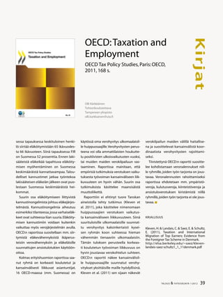 39TALOUS  YHTEISKUNTA 1l
2012
Kirjat
sessa tapauksessa keskituloinen henki-
lö siirtää eläköitymistään 65 ikävuodes-
ta 66 ikävuoteen. Siinä tapauksessa FIR
on Suomessa 52 prosenttia. Ennen laki-
sääteistä eläkeikää tapahtuva eläköity-
misen myöhentäminen on Suomessa
keskimääräistä kannattavampaa. Talou-
delliset kannustimet jatkaa työntekoa
lakisääteisen eläkeiän jälkeen ovat puo-
lestaan Suomessa keskimääräistä hei-
kommat.
Suurin osa eläköitymiseen liittyvistä
kannustinongelmista johtuu eläkejärjes-
telmästä. Kannustinongelmia aiheutuu
esimerkiksi tilanteessa,jossa varhaiseläk-
keet ovat suhteessa liian suuria.Eläköity-
misen kannustimiin voidaan kuitenkin
vaikuttaa myös verojärjestelmän avulla.
OECD:n raportissa suositellaan mm. siir-
tymistä eläkevähennyksistä ikäperus-
teisiin verovähennyksiin ja eläkeläisille
suunnattujen ansiotulotukien käyttöön-
ottoa.
Kolmas erityishuomion raportissa saa-
nut ryhmä on korkeasti koulutetut ja
kansainvälisesti liikkuvat asiantuntijat.
16 OECD-maassa (mm. Suomessa) on
käytössä oma verohyvitys ulkomaalaisil-
le huippuosaajille.Verohyvitysten perus-
teena voi olla ammattilaisten houkutte-
lu positiivisten ulkoisvaikutusten vuoksi,
tai muiden maiden verokilpailuun vas-
taaminen. Raportissa mainitaan, että
empiirisiä tutkimuksia verotuksen vaiku-
tuksesta työvoiman kansainväliseen liik-
kuvuuteen on hyvin vähän. Suurin osa
tutkimuksista käsittelee maansisäistä
muuttoliikettä.
Raporttiin ei ehtinyt tuore Tanskan
aineistolla tehty tutkimus (Kleven et
al. 2011), joka käsittelee nimenomaan
huippuosaajien verotuksen vaikutus-
ta kansainväliseen liikkuvuuteen. Siinä
suurituloisille ulkomaalaisille suunnat-
tu verohyvitys kaksinkertaisti kysei-
sen ryhmän koon suhteessa hieman
vähemmän tienaaviin ulkomaalaisiin.
Tämän tuloksen perusteella korkeas-
ti koulutetun työvoiman liikkuvuus on
hyvin joustavaa verokohtelun suhteen.
OECD:n raportti näkee kansainvälisil-
le huippuosaajille suunnatut verohy-
vitykset yksittäisille maille hyödyllisinä.
Kleven et al. (2011) sen sijaan näkevät
Olli Kärkkäinen
Tohtorikoulutettava
Tampereen yliopisto
olli.karkkainen@uta.fi
OECD:Taxation and
Employment
OECD Tax Policy Studies,Paris:OECD,
2011,168 s.
verokilpailun maiden välillä haitallise-
na ja suosittelevat kansainvälistä koor-
dinaatiota verohyvitysten rajoittami-
seksi.
Tiivistettynä OECD:n raportti suositte-
lee kohdistamaan veronalennukset niil-
le ryhmille, joiden työn tarjonta on jous-
tavaa. Veronalennusten rahoittamiseksi
raportissa ehdotetaan mm. ympäristö-
veroja, kulutusveroja, kiinteistöveroja ja
ansiotuloverotuksen kiristämistä niillä
ryhmillä,joiden työn tarjonta ei ole jous-
tavaa.
Kirjallisuus
Kleven, H.  Landais, C.  Saez, E.  Schultz,
E. (2011), Taxation and International
Migration of Top Earners: Evidence from
the Foreigner Tax Scheme in Denmark.
http://elsa.berkeley.edu/~saez/kleven-
landais-saez-schultz1_1_11denmark.pdf
 