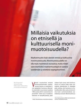 40 TALOUS  YHTEISKUNTA 1l
2012
V
äestön muuttuminen etnisesti
monimuotoisemmaksi maahan-
muuton kautta on merkittävä il-
miö nykypäivän Suomessa. Ulkomail-
la syntyneiden osuus kasvoi vuodesta
1990 vuoteen 2010 1,3 prosentista 4,2
prosenttiin
. Tämä osuus muodostuu
lukuisista eri kansallisuuksista, joten

Lähde:Tilastokeskuksen väestörakennetilastot.
voidaan hyvin sanoa, että monimuo-
toisuus on tulossa osaksi myös suo-
malaista yhteiskuntaa. Ei myöskään
pidä unohtaa, että Suomessa on his-
toriallisestikin ollut useita etnisiä ryh-
miä, kuten suomenruotsalaiset, saa-
melaiset ja romanit
.Monimuotoisuus

Esim.Raento ja Husso (2002) ovat kartoittaneet
Suomen monikulttuurisuutta.
Mari Kangasniemi
Vanhempi tutkija
Palkansaajien tutkimuslaitos
mari.kangasniemi@labour.fi
Millaisia vaikutuksia
on etnisellä ja
kulttuurisella moni-
muotoisuudella?
Maahanmuutto lisää väestön etnistä ja kulttuurista
monimuotoisuutta.Monimuotoisuudella voi
olla myös myönteisiä seurauksia,mutta niiden
saavuttamiseksi maahanmuuttajat on saatava
työelämään ja estettävä segregoituminen.
 