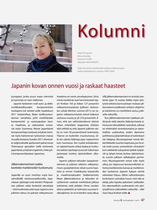 47TALOUS  YHTEISKUNTA 1l
2012
Kolumni
47TALOUS  YHTEISKUNTA 1l
2012
Kolumni
kumppani, jonka osuus maan viennistä
ja tuonnista on noin viidennes.
Japanin keskeinen rooli auto- ja elekt-
roniikkateollisuuden komponenttien
tuottajana tuli selvästi esille maaliskuun
2011 katastrofissa. Maan teollisuustuo-
tannon romahdus johti merkittävään
komponentti- ja varaosapulaan kaut-
ta maailman, ja vaikutukset tuntui-
vat myös Suomessa. Monet japanilaiset
komponentteja tuottavat yritykset toimi-
vat myös halvemman työvoiman maissa
muualla Aasiassa.Vuoden 2011 viimeisel-
le neljännekselle ajoittuneet pahat tulvat
Thaimaassa ajoivatkin siellä toimineita
japanilaisia yrityksiä ongelmiin,mikä joh-
ti komponenttipulaan Japanissa.
Jälleenrakentamisen taakka
koettelee markkinoiden luottamusta
Japanilla on suuri merkitys myös kan-
sainvälisillä rahoitusmarkkinoilla. Japa-
nilaiset sijoittajat ovat etenkin Yhdysval-
tain julkisen velan keskeisiä rahoittajia
–siitähuolimatta,ettämyösJapaninoma
julkinen talous on pahasti velkaantunut.
Asetelma on varsin ainutlaatuinen. Siinä,
missä markkinat ovat hermostuneet täy-
sin Kreikan 165 ja Italian 127 prosentin
velkaantumisasteista (julkisen nettove-
lan suhde bkt:hen vuonna 2011), on Ja-
panin velkaantumisaste voinut kaikessa
rauhassa nousta jo yli 210 prosenttiin il-
man, että sen valtionlainakorot olisivat
siihen mitenkään reagoineet. Osittain
tätä selittää se,että Japanin julkinen vel-
ka on noin 95-prosenttisesti kotimaista.
Tilanne on kuitenkin muuttumassa, sil-
lä sen väestö ikääntyy jopa nopeammin
kuin Suomessa. Sen myötä kotitalouksi-
en säästämisaste uhkaa laskea ja institu-
tionaaliset sijoittajat joutuvat hakemaan
parempaa tuottoa sijoituksilleen ulko-
mailta.
Japanin julkisen talouden tasapainot-
taminen ja julkisen sektorin velkaantu-
misen pysäyttäminen olivat suuria haas-
teita jo ennen maaliskuista katastrofia
ja maailmantalouden heikkenemistä.
Maan jälleenrakennus ja talouden el-
vyttäminen vaativat merkittäviä julkisia
tukitoimia vielä pitkään. Viime vuoden
aikana päätettiin jo kolmesta suuresta li-
säbudjetista.Se on kuitenkin vasta alkua,
Seija Parviainen
Neuvonantaja
Suomen Pankki
seija.parviainen@bof.fi
Seija Parviainen työskenteli tutkijana Palkansaajien
tutkimuslaitoksessa vuosina 1999–2004.	
Japanin kovan onnen vuosi ja raskaat haasteet
sillä jälleenrakentamisen on arvioitu kes-
tävän jopa 10 vuotta. Vaikka myös yksi-
tyistä sektoria kannustetaan mukaan jäl-
leenrakennustalkoisiin erilaisin ohjelmin
ja tukitoimin,on merkittävä vastuu julki-
sella sektorilla.
Kun jälleenrakentamisen taakkaan yh-
distyvät vielä väestön ikääntymisestä ai-
heutuvat taloudelliset rasitukset, edessä
on eittämättä veronkorotuksia ja raken-
teellisia uudistuksia, joiden läpimeno
poliittisessa järjestelmässä ei kuitenkaan
ole helppoa. Muutospaineet voivat läh-
teä liikkeelle nuorten kapinasta,jos he ei-
vät enää suostu samanlaisiin uhrauksiin
kuin edeltävät sukupolvet (pitkät työpäi-
vät ja lyhyet lomat, korkea säästämisas-
te, suuren julkisen velkataakan perimi-
nen). Muutospaineet voivat tulla myös
ulkoa, jos riippuvuus kansainvälisistä ra-
hoitusmarkkinoista kasvaa ja markkinoi-
den luottamus Japanin kykyyn selvitä
veloistaan hiipuu. Silloin valtionlainojen
korkotason voimakas nousu voisi olla se
tekijä, joka lopulta pakottaisi radikaalei-
hin rakenteellisiin uudistuksiin niin yksi-
tyisellä kuin julkisellakin sektorilla – ellei
maa halua Kreikan tielle.
 