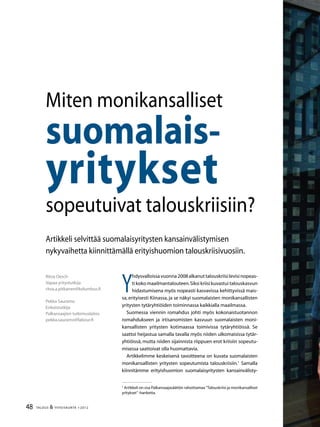 48 TALOUS  YHTEISKUNTA 1l
2012
Ritva Oesch
Vapaa yritystutkija
ritva.a.pitkanen@kolumbus.fi
Pekka Sauramo
Erikoistutkija
Palkansaajien tutkimuslaitos
pekka.sauramo@labour.fi
Artikkeli selvittää suomalaisyritysten kansainvälistymisen
nykyvaihetta kiinnittämällä erityishuomion talouskriisivuosiin.
Miten monikansalliset
suomalais-
yritykset
sopeutuivat talouskriisiin?
Y
hdysvalloissavuonna2008alkanuttalouskriisilevisinopeas-
ti koko maailmantalouteen.Siksi kriisi kuvastui talouskasvun
hidastumisena myös nopeasti kasvavissa kehittyvissä mais-
sa, erityisesti Kiinassa, ja se näkyi suomalaisten monikansallisten
yritysten tytäryhtiöiden toiminnassa kaikkialla maailmassa.
Suomessa viennin romahdus johti myös kokonaistuotannon
romahdukseen ja irtisanomisten kasvuun suomalaisten moni-
kansallisten yritysten kotimaassa toimivissa tytäryhtiöissä. Se
saattoi heijastua samalla tavalla myös niiden ulkomaisissa tytär-
yhtiöissä, mutta niiden sijainnista riippuen erot kriisiin sopeutu-
misessa saattoivat olla huomattavia.
Artikkelimme keskeisenä tavoitteena on kuvata suomalaisten
monikansallisten yritysten sopeutumista talouskriisiin.
Samalla
kiinnitämme erityishuomion suomalaisyritysten kansainvälisty-

Artikkeli on osa Palkansaajasäätiön rahoittamaa ”Talouskriisi ja monikansalliset
yritykset”-hanketta.
 